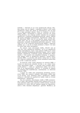 politički — obavljali su sve vrste egzekutivnih zahvata. Drugim rečima, oni su i hapsili, i otpremali u Reich i vršili ostale
egzekutivne radnje bez obzira na državljanstvo lica na koja
bi se takav postupak odnosio. Ubrzo se, međutim, sa formiranjem NDH i priznanjem te državne tvorevine od strane
Trećeg Reich-a, ova situacija utoliko izmenila što je potpuna
egzekutivna ovlašćenja bezbednosno-policiski aparat zadržao
tek prema nemačkim državljanima. Egzekutivne radnje protiv državljana NDH vršio bi, po pravilu, preko njenih policiskih vlasti. Ove su, u tom pogledu, pretstavljale neku vrstu
pomoćnika nemačkih bezbednosno-policiskih ustanova. Treba
istaći da su one izručivale pretstavnicima RSHA i sopstvene
građane, pa i s tim da ovi budu prebačeni u Reich i da tamo
sa njima bude dalje postupljeno.
Na sektoru vojne obaveštajne službe, Abwehr sam po
sebi nije vršio egzekutivnu delatnost, već bi za egzekutivne
radnje upotrebljavao Tajnu vojnu policiju (GFP) ili bi tražio
pomoć nemačkih bezbednosno-policiskih organa. GFP je imala
potpuna egzekutivna ovlašćenja prema pripadnicima Wehrmacht-a i svih ostalih vrsta nemačkih formacija. U ograničenom opsegu vršila je egzekutivnu delatnost i prema državljanima NDH, a u prvome redu prema onima koji su stajali
ma u kakvom službenom odnosu prema nemačkim ustanovama
ili su bili u njihovom sastavu.
Sa pojavom većih vojnih operacija na teritoriji NDH, u
kojima su učestvovale nemačke divizije u sve većem broju,
vojna obaveštajna služba — u prvome redu Ic-služba operativnih jedinica — vršila je i egzekutivne radnje, kao na bojištu ili na neprijateljskoj teritoriji. U izvesnom je stepenu
ova delatnost bila modifikovana aranžmanima sa državnim
vlastima NDH.
I pored već toliko puta pominjanog formalnog suvereniteta NDH, one ustanove nemačke obaveštajne službe koje
su po prirodi svoje delatnosti imale i egzekutivne zadatke
zaista su i obavljale sve egzekutivne radnje, mada uz izvesne
modifikacije i ograničenja.
Ono što nemačkoj obaveštajnoj službi u NDH, posmatranoj u celini, daje posebno obeležje jeste činjenica da su se na
tome području vršile vojne operacije velikih razmera. Ovakvih
operacija je u Srbiji bilo pri samome napadu na Jugoslaviju,
zatim u toku »kaznene ekspedicije« generala Boehme-a, pa

 