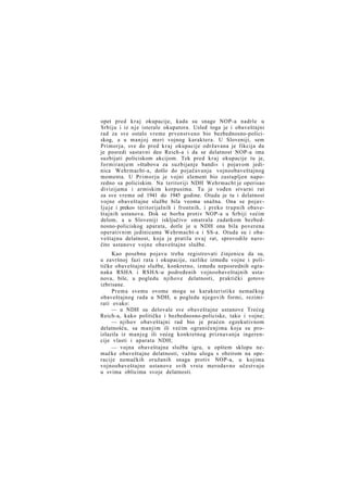 opet pred k r a j okupacije, kada su snage NOP-a nadrle u
Srbiju i iz n j e isterale okupatora. Usled toga je i obaveštajni
rad za sve ostalo vreme prvenstveno bio bezbednosno-policiskog, a u manjoj meri vojnog karaktera. U Sloveniji, sem
Primorja, sve do pred k r a j okupacije održavana je fikcija da
je posredi sastavni deo Reich-a i da se delatnost NOP-a ima
suzbijati policiskom akcijom. Tek pred k r a j okupacije tu je,
formiranjem »štabova za suzbijanje bandi« i pojavom jedinica Wehrmacht-a, došlo do pojačavanja vojnoobaveštajnog
momenta. U Primorju je vojni element bio zastupljen naporedno sa policiskim. Na teritoriji NDH Wehrmacht je operisao
divizijama i armiskim korpusima. Tu je vođen stvarni rat
za sve vreme od 1941 do 1945 godine. Otuda je tu i delatnost
vojne obaveštajne službe bila veoma snažna. Ona se pojavl j u j e i preko» teritorijalnih i frontnih, i preko trupnih obaveštajnih ustanova. Dok se borba protiv NOP-a u Srbiji većim
delom, a u Sloveniji isključivo smatrala zadatkom bezbednosno-policiskog aparata, dotle je u NDH ona bila poverena
operativnim jedinicama Wehrmacht-a i SS-a. Otuda su i obaveštajnu delatnost, koja je pratila ovaj rat, sprovodile naročito ustanove vojne obaveštajne službe.
Kao posebnu pojavu treba registrovati činjenicu da su,
u završnoj fazi rata i okupacije, razlike između vojne i političke obaveštajne službe, konkretno, između neposrednih ogranaka RSHA i RSHA-u podređenih vojnoobaveštajnih ustanova, bile, u pogledu njihove delatnosti, praktički gotovo
izbrisane.
Prema svemu ovome mogu se karakteristike nemačkog
obaveštajnog rada u NDH, u pogledu njegovih formi, rezimirati ovako:
— u NDH su delovale sve obaveštajne ustanove Trećeg
Reich-a, kako političke i bezbednosno-policiske, tako i vojne;
— njihov obaveštajni rad bio je praćen egzekutivnom
delatnošću, sa manjim ili većim ograničenjima koja su proizlazila iz manjeg ili većeg konkretnog priznavanja ingerencije vlasti i aparata NDH;
— vojna obaveštajna služba igra, u opštem sklopu nemačke obaveštajne delatnosti, važnu ulogu s obzirom na operacije nemačkih oružanih snaga protiv NOP-a, u kojima
vojnoobaveštajne ustanove svih vrsta merodavno učestvuju
u svima oblicima svoje delatnosti.

 