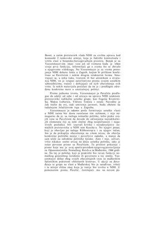 Bosni, a zatim pretstavnik vlade NDH za civilnu upravu kod
komande 2 tenkovske armije, koja je faktički kontrolisala i
vršila vlast u bosansko-hercegovačkom prostoru. Benak je sa
Veesenmayer-om imao veze još od vremena kada je vršio»
svoju prvu funkciju, informišući ga o svemu što se zbivalo
u njegovome vidokrugu. No Veesenmayer je za vreme postojanja NDH dolazio češće u Zagreb, kojom bi prilikom konferisao sa Pavelićem i nekim drugim istaknutim licima. Smatrajući se, u neku ruku, tvorcem ili bar učesnikom u stvaran j u NDH, on je istupao autoritativno prema svojim ustaškim
sabesednicima, tražeći i dobijajući od njih obaveštenja svih
vrsta. Iz nekih materijala proizlazi da im je i predlagao određene konkretne mere u unutrašnjoj politici.
Prema jednome izvoru, Veesenmayer je Paveliću predlagao da udalji od sebe i od uticaj a na upravu NDH istaknute
pretstavnike radikalne ustaške grupe, kao Eugena Kvaternika, Maksa Luburića, Viktora Tomića i ostale. Navodno je
čak tražio da ovi, radi umirenja javnosti, budu obešeni na
tadašnjem Jelačićevom trgu u Zagrebu.
Veesenmayer je uskoro» posle formiranja ustaške vlasti
u NDH zaista bio dosta razočaran tim režimom, i nije nemogućno da je, sa razloga nemačke politike, težio preko svojih veza sa Pavelićem da dovede do uklanjanja najradikalnijih elemenata čiji su neki zločini zbog neoportunosti i negativnih posledica bili izazvali kritike i nezadovoljstvo nemačkih pretstavnika u NDH sem Kasche-a. No njegov posao,
koji je obavljao po nalogu Ribbentrop-a i za njegov račun,
bio je da prikuplja obaveštenja na višem nivou, da obavlja
konkretne političke misije i poverljive zadatke, a manje da
sam utiče na određene političke korake. Zato i nije, ustvari,
vršio nikakav osetni uticaj na dalju ustašku politiku, iako je
ostao povezan prisno sa Pavelićem. Tu prisnost pokazuje i
pismo koje mu je ovaj uputio povodom njegovog postavljenja
za Opunomoćenika Nemačkog Reich-a za Mađarsku, 1944 godine. Na taj je položaj, koji je praktički bio ravan funkciji nemačkog generalnog rezidenta ili guvernera u toj zemlji, Veesenmayer došao zbog svojih obaveštajnih veza sa mađarskim
fašističkim pokretom »Strelastih krstova«. U akciji za dovođenje te grupe na vlast u Mađarskoj bio je sarađivao, vršeći
i tu misiju sličnu onoj koju je ranije bio izvršio u NDH. U
pomenutom pismu Pavelić, čestitajući mu na novom po-

 