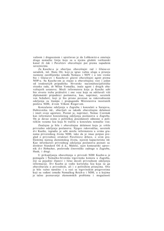 važnom i dragocenom i sprečavao je da Lobkowitz-a ometaju
druge nemačke linije koje su u njemu gledale vatikanski
kanal ili čak i Pavelićev obaveštajni put prema zapadnim
saveznicima.
Za Kasche-a je obavljao obaveštajni rad i Glaise-ov
saradnik, inž. Hans Ott, koji.je igrao važnu ulogu u pitanju
razmene zarobljenika između Nemaca i NOV i u isto vreme
bio i Glaise-ov i Kasche-ov glavni obaveštajni agent prema
NOP-u. Sa Kasche-om je stajao u obaveštajnoj vezi i jedan
od istaknutijih pripadnika Hrvatske nacionalsocijalističke
stranke rada, dr Milan Vomačka, inače agent i drugih obaveštajnih ustanova. Mreži informatora koju je Kasche sebi
bio stvorio treba pridružiti i one veze koje su održavali viši
diplomatski pripadnici poslanstva, kao, naprimer, savetnik
von Schubert, koji je bio prisno povezan sa rukovodiocem
odeljenja za štampu i propagandu Ministarstva inostranih
poslova NDH, d-rom Vilkom Rieger-om.
Konzularno odeljenje u Zagrebu i konzulati u Sarajevu,
Dubrovniku itd., obavljali su takođe obaveštajnu delatnost
i imali svoje agenture. Poznat je, naprimer, Nemac Czermak
kao informator konzularnog odeljenja poslanstva u Zagrebu.
On je davao ocene o političkoj pouzdanosti odnosno o političkim vezama lica koja bi tražila u konzulatu nemačke vize.
Značajna je bila i obaveštajna delatnost koju je vršilo
privredno odeljenje poslanstva. Njegov rukovodilac, savetnik
d-r Kuehn, izgradio je sebi mrežu informatora u svima granama priverednog života NDH, tako da je imao potpun pregled o privrednoj strukturi Pavelićeve države, o svim problemima njenog ekonomskog života, njenim kapacitetima itd.
Kao inf orma tori privrednog odeljenja poslanstva poznati su
direktor Standard Oil d. d., Maletić, njen komesarski upravnik d-r Hobacher, poslovođa činovničke zadruge u Zagrebu,
Hauk, i drugi.
U prikupljanju obaveštenja o privredi NDH Kuehn-u je
pomagala i Nemačko-hrvatska trgovinska komora u Zagrebu,
čiji su pojedini članovi i lično davali privrednom odeljenju
informacije. D-r Kuehn je vodio kartoteku lica koja su ga
obaveštavala o privrednim, ali i o političkim pitanjima. Ovo
je bilo važno naročito- i u vezi sa trgovinskim pregovorima
koji su vođeni između Nemačkog Reich-a i NDH, a u kojima
je tačno poznavanje ekonomskih problema i mogućnosti

 
