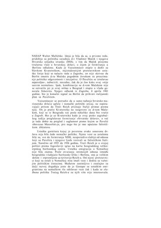 NSDAP Walter Mallettke. Ideja je bila da se, u prvome redu.
pridobije za političku saradnju d-r Vladimir Maček i njegova
Hrvatska seljačka stranka (HSS), s tim da Maček preuzme
titularnu vlast u hrvatskoj državi, o čijem je formiranju u
Berlinu odlučeno. Kada je Veesenmayer stupio u dodir sa
Slavkom Kvaternikom, najistaknutijim pretstavnikom ustaške linije koji se nalazio tada u Zagrebu, on nije skrivao da
Berlin smatra d-ra Mačeka pogodnim čovekom za preuziman j e političke odgovornosti i inicijative. O Paveliću se izražavao
nepovoljno-, nabacivši, navodno, čak da je čuo kako ovaj »nije
sasvim normalan«. Ipak, kombinacija sa d-rom Mačekom nije
se ostvarila jer je ovaj otišao u Beograd i stupio u vladu generala Simovića. Njegov odlazak iz Zagreba, 4 aprila 1941
godine, bio je konačni signal za Berlin da prihvati italijanski
plan sa Pavelićem.
Veesenmayer se potrudio da u samo rađanje hrvatske marionetske države uplete i nemački politički uticaj, ne osporavajući pritom da Treći Reich priznaje Italiji primat prema
njoj. On je pratio Kvaternika na razgovore za d-rom Mačekom, koji se iz Beograda već posle nekoliko dana bio vratio
u Zagreb. Bio je uz Kvaternika kada je ovaj preko zagrebačkog radija proglašavao formiranje »hrvatske države«, a već
je tada dobio na pregled i saglasnost pismo kojim se Pavelić
obavezao Mussolini-ju, pre nego što je ono upućeno fašističkom diktatoru.
Ustaška garnitura kojoj je poverena ovako osnovana država nije bila čedo nemačke politike. Njene veze sa ustašama
bile su, sve do formiranja NDH, neuporedivo slabije od odnosa
koji su Pavelića i njegove ljude vezivali sa fašističkom Italijom. Naročito od 1935 do 1936 godine, Treći Reich je u svojoj
politici prema Jugoslaviji igrao na kartu beogradskog velikosrpskog buržoaskog centra. Ustaška emigracija u Nemačkoj
nije bila znatna. Posle stvaranja intimnijih odnosa između
beogradske vladajuće buržoaske klike i Berlina, ona je velikim
delom i otpremljena sa teritorije Reich-a. Oni njeni pretstavnici koji su ostali u Nemačkoj nisu imali veze i dodira sa važnijim političkim činiocima. Međutim zanimljivo i značajno za
dalji razvoj događaja jeste da je Gestapo sa ustaškim emigrantima na nemačkom tlu održavao veze čak i kada se službena politika Trećeg Reich-a za njih više nije interesovala.

 