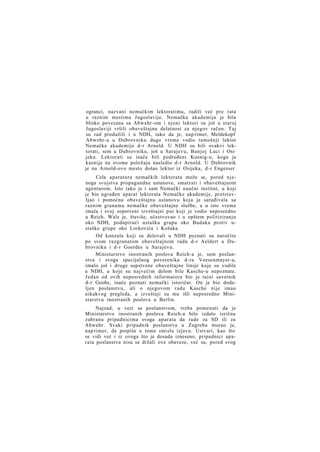 ogranci, nazvani nemačkim lektoratima, radili već pre rata
u raznim mestima Jugoslavije. Nemačka akademija je bila
blisko povezana sa Abwehr-om i njeni lektori su još u staroj
Jugoslaviji vršili obaveštajnu delatnost za njegov račun. Taj
su rad produžili i u NDH, tako da je, nap rimer, Meldekopf
Abwehr-a u Dubrovniku dugo vreme vodio tamošnji lektor
Nemačke akademije d-r Arnold. U NDH su bili ovakvi lektorati, sem u Dubrovniku, još u Sarajevu, Banjoj Luci i Osijeku. Lektorati su inače bili podređeni Koenig-u, koga je
kasnije na ovome položaju nasledio d-r Arnold. U Dubrovnik
je na Arnold-ovo mesto došao lektor iz Osijeka, d-r Engesser.
Cela aparatura nemačkih lektorata može se, pored njenoga svojstva propagandne ustanove, smatrati i obaveštajnom
agenturom. Isto tako je i sam Nemački naučni institut, u koji
je bio ugrađen aparat lektorata Nemačke akademije, pretstavIjao i pomoćnu obaveštajnu ustanovu koja je sarađivala sa
raznim granama nemačke obaveštajne službe, a u isto vreme
imala i svoj sopstveni izveštajni put koji je vodio neposredno
u Reich. Walz je, štaviše, učestvovao i u opštem politiziranju
oko NDH, podupirući ustašku grupu oko Budaka protiv ustaške grupe oko Lorkovića i Košaka.
Od konzula koji su delovali u NDH poznati su naročito
po svom razgranatom obaveštajnom radu d-r Aeldert u Dubrovniku i d-r Goerdes u Sarajevu.
Ministarstvo inostranih poslova Reich-a je, sem poslanstva i svoga specijalnog poverenika d-ra Veesenmayer-a,
imalo još i druge sopstvene obaveštajne linije koje su vodile
u NDH, a koje su najvećim delom bile Kasche-u nepoznate.
Jedan od ovih neposrednih informatora bio je taini savetnik
d-r Goohs, inače poznati nemački istoričar. On je bio dodeljen poslanstvu, ali o njegovom radu Kasche nije imao
nikakvog pregleda, a izveštaji su mu išli neposredno Ministarstvu inostranih poslova u Berlin.
Najzad, u vezi sa poslanstvom, treba pomenuti da je
Ministarstvo inostranih poslova Reich-a bilo izdalo izričnu
zabranu pripadnicima svoga aparata da rade za SD ili za
Abwehr. Svaki pripadnik poslanstva u Zagrebu morao je,
nap rimer, da potpiše u tome smislu izjavu. Ustvari, kao što
se vidi već i iz ovoga što je dosada izneseno, pripadnici aparata poslanstva nisu se držali ove obaveze, već su, pored svog

 