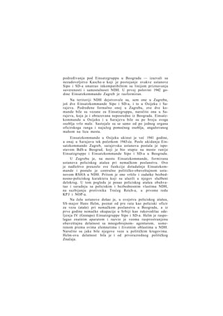 podređivanja pod Einsatzgruppu u Beogradu — izazvali su
nezadovoljstvo Kasche-a koji je postojanje ovakve ustanove
Sipo i SD-a smatrao inkompatibilnim sa linijom priznavanja
suverenosti i samostalnosti NDH. U prvoj polovini 1942 godine Einsatzkommando Zagreb je rasformiran.
Na teritoriji NDH dejstvovale su, sem one u Zagrebu,
još dve Einsatzkommande Sipo i SD-a, i to u Osijeku i Sarajevu. Podređene formalno onoj u Zagrebu, ove dve komande bile su vezane za Einsatzgruppu, naročito ona u Sarajevu, koja je i obrazovana neposredno iz Beograda. Einsatzkommande u Osijeku i u Sarajevu bile su po broju svoga
osoblja vrlo male. Sastojale su se samo od po jednog organa
oficirskoga ranga i najužeg pomoćnog osoblja, angažovanog
mahom na licu mesta.
Einsatzkommando u Osijeku ukinut je već 1941 godine,
a onaj u Sarajavu tek početkom 1943-će. Posle ukidanja Einsatzkommando Zagreb, sarajevska ustanova postala je ispostavom BdS-a Beograd, koji je bio stupio na mesto ranije
Einsatzgruppe i Einsatzkommande Sipo i SD-a u Beogradu.
U Zagrebu je, na mesto Einsatzkommande, formirana
ustanova policiskog atašea pri nemačkom poslanstvu. Ovo
je nadleštvo preuzelo sve funkcije dotadašnje Einsatzkommande i postalo je centralno političko-obaveštajnom ustanovom RSHA u NDH. Pritom je ono vršilo i zadatke bezbednosno-policiskog karaktera koji su ulazili u njegov službeni
delokrug. U tom pogledu je posao policiskog atašea obuhvatao i saradnju sa policiskim i bezbednosnim vlastima NDH,
na suzbijanju protivnika Trećeg Reich-a, u prvome redu
KP J i NOP-a.
Na čelu ustanove došao je, u svojstvu policiskog atašea,
SS-major Hans Helm, poznat od pre rata kao policiski oficir
za vezu (ataše) pri nemačkom poslanstvu u Beogradu, a iz
prve godine nemačke okupacije u Srbiji kao rukovodilac odeljenja IV (Gestapo) Einsatzgruppe Sipo i SD-a. Helm je raspolagao znatnim aparatom i razvio je veoma rasprostranjenu
obaveštajnu delatnost sa mnogobrojnom- agenturom, usmerenom prema svima elemnetima i životnim oblastima u NDH.
Naročito su jake bile njegove veze u političkim krugovima.
Helm-ova delatnost bila je i od prvorazrednog političkog
Značaja.

 