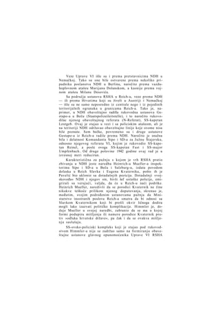 Veze Uprave VI išle su i prema pretstavnicima NDH u
Nemačkoj. Tako su one bile ostvarene prema nekoliko pripadnika poslanstva NDH u Berlinu, naročito prema vazduhoplovnom atašeu Marijanu Dolanskom, a kasnije prema vojnom atašeu Milanu Desoviću.
Sa područja ustanova RSHA u Reich-u, veze prema NDH
— ili prema Hrvatima koji su živeli u Austriji i Nemačkoj
— išle su ne samo neposredno iz centrale nego i iz pojedinih
teritorijalnih ogranaka u granicama Reich-a. Tako je, naprimer, u NDH obaveštajno radilla rukovodna ustanova Gestapo-a u Beču (Staatspolizeileitstelle), i to naročito rukovodilac njenog obaveštajnog referata (N-Referat), SS-kapetan
Leutgeb. Ovaj je stajao u vezi i sa policiskim atašeom, ali je
na teritoriji NDH održavao obaveštajne linije koje ovome nisu
bile poznate. Sem bečke, povremeno su i druge ustanove
Gestapo-a iz Reich-a radile prema NDH. Naročito je snažna
bila i delatnost Komandanta Sipo i SD-a za Južnu Štajersku,
odnosno njegovog referata VI, kojim je rukovodio SS-kapetan Reinel, a posle ovoga SS-kapetan Fast i SS-major
Umpfenbach.. Od druge polovine 1942 godine ovaj rad je u
izvesnoj meri reduciran.
Karakteristična za pažnju s kojom je vrh RSHA pratio
zbivanja u NDH jeste naredba Heinrich-a Mueller-a inspektorima Sipo i SD-a u Beču i Salzburg-u, izdata povodom
dolaska u Reich Slavka i Eugena Kvaternika, pošto ih je
Pavelić bio uklonio sa dotadašnjih pozicija. Dotadašnji »vojskovođa« NDH i njegov sin, bivši šef ustaške policije, emigrirali su verujući, valjda, da će u Reich-u naći podrške.
Heinrich Mueller, naredivši da se porodici Kvaternik ne čine
nikakve teškoće prilikom njenog doputovanja, skrenuo je,
međutim, svojim podređenim ustanovama pažnju da Ministarstvo inostranih poslova Reich-a smatra da bi odnosi sa
Slavkom Kvaternikom koji bi prešli okvir ličnoga dodira
mogli lako izazvati političke komplikacije. Himmler je, dodaje Mueller u svojoj naredbi, zabranio da se ma u kojoj
formi podupiru mišljenja ili namere porodice Kvaternik protiv »odluka hrvatske države«, pa čak i da se ovakva mišljen j a saslušaju.
SS-ovsko-policiski kompleks koji je stajao pod rukovodstvom Himmler-a nije se zadržao samo na formiranju obaveštajne ustanove glavnog opunomoćenika Uprave VI RSHA

 