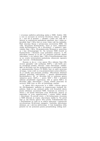 i stvaranju nadleštva policiskog atašea u NDH. Godine 1943.
u vezi sa razvojem na teritoriji Pavelićeve države, za NDH
je — kao što je poznato — određen i jedan viši vođa SS i
policije sa razgrana tim podređenim aparatom, kao i jedan zapovednik Sipo i SD-a koji je ovom višem vođi bio podređen.
Radi očuvanja fikcije o priznavanju suvereniteta NDH, viši
vođa, SS-general Kammerhofer, nosio je naziv »Opunomoćenika Reichsfuehrer-a SS u Hrvatskoj«, a nadleštvo zapovednika Sipo i SD-a, SS-potpukovnika Hermann-a, pojavljuje
se i kao »Einsatzgruppe E«. Na teritoriji NDH stvorili su
Kammerhofer i Hermann svoje podređene ustanove. U SSpoliciskom domenu to su bili već pomenuti policiski oblasni
rukovodioci, a na sektoru Sipo i SD-a Einsatzkommande koje
su na svojim teritorijalnim područjima obrazovale ispostave
pod nazivom »Teilkommando«.
Razume se da je i ovaj aparat SS-a odnosno Sipo i SD,
stvoren specijalno 1 radi suzbijanja NOP-a i radi borbe protiv narodnoga ustanka, obavljao važne obaveštajne zadatke.
BdS za Hrvatsku nije bio pretpostavljen ni policiskom atašeu
ni opunomoćeniku Uprave VI RSHA, koji su radili nezavisno
od njega, vezan svaki za svoj pretpostavljeni centar u Reich-u,
ali je između njih postojala saradnja. Obaveštajna delatnost
oblasnih policiskih rukovodilaca i aparata opunomoćenika
Reichsfuehrer-a SS za Hrvatsku bila je usmerena gotovo
isključivo protiv NOP-a — protiv NOV i POJ i terenskih
odnosno pozadinskih organizacija, dok je aparat BdS-a za
Hrvatsku radio- obaveštajno i prema ostalim pojavama na
teritoriji NDH koje su bile od političkoga značaja.
Iz oblasti SS-a dejstvovala je u NDH i Glavna uprava
SS (SS-Hauptamt), nadležna za organizovanje oružanih SSjedinica. Kada je ona, prelazeći preko svih formalnih obzira
prema tobožnjoj suverenosti NDH, formirala na teritoriji te
države i od njenih državljana svoje SS-divizije, pojavio se
naporedno sa ovim organizaciskim i vojnim radom takođe
i obaveštajni. Po prirodi stvari, u SS-formacijama stvorenim
u NDH delovala je trupna obaveštajna služba Ic. No pored
toga je rad Glavne uprave SS-a prema Volksdeutscher-ima
i muslimanima (iz čijih su se redova uglavnom i regrutovale
novoformirane SS-divizije) omogućio i političku obaveštajnu
delatnost, pa i aktivno politiziranje. U tom kompleksu treba
potsetiti na već pcmenutu posetu jerusalimskog velikog muf-

 