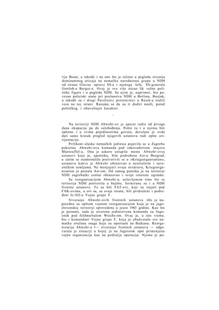 tije Bosni, a takođe i na ono što je rečeno u pogledu sticanja
dominantnog uticaja na nemačku narodnosnu grupu u NDH
od strane Glavne uprave SS-a i njenoga šefa, SS-generala
Gottlob-a Berger-a. Ovaj je sve više sticao lik važne političke figure i u pogledu NDH. Sa njim je, naprimer, bio povezan policiski ataše pri poslanstvu NDH u Berlinu, Buzjak,
a takođe su i drugi Pavelićevi pretstavnici u Reich-u tražili
veza na toj strani. Razume, se da su ti dodiri nosili, pored
političkog, i obaveštajni karakter.
*

Na teritoriji NDH Abwehr-ov je aparat radio od prvoga
dana okupacije pa do oslobođenja. Pošto će i o njemu biti
opširno i u svima pojedinostima govora, dovoljno je ovde
dati samo kratak pregled njegovih ustanova radi opšte oririjentacije.
Prilikom ulaska nemačkih jedinica pojavila se u Zagrebu
pokretna Abwehr-ova komanda pod rukovodstvom majora
Manteuffel-a, Ona je uskoro ustupila mesto Abwehr-ovoj
ustanovi koja je, upočetku, bila podređena Ast-u Beograd,
a zatim se osamostalila pretvorivši se u »Kriegsorganisation«,
ustanovu kakve je Abwehr obrazovao u neutralnim i savezničkim zemljama. Ne menjajući svoju strukturu, Kriegsorganisation je postala Ast-om. Od samog početka je na teritoriji
NDH zagrebački centar obrazovao i svoje isturene ogranke.
Sa reorganizacijom Abwehr-a, uslovljenom time što se
teritorija NDH pretvorila u bojište, formirane su i u NDH
frontne ustanove. To su bili FAT-ovi, koji su stajali pod
FAK-ovima, a ovi su, sa svoje strane, bili pridruženi i podređeni Ic/AO-u Vojne grupe F.
Stvaranje Abwehr-ovih frontnih ustanova išlo je naporedno sa opštom vojnom reorganizacijom koja je na jugoslovenskoj teritoriji sprovedena u jesen 1943 godine. Kao što
je poznato, tada je stvorena jedinistvena komanda za Jugoistok pod feldmaršalom Weichs-om. Ovaj je, u isto vreme,
bio i komandant Vojne grupe F, koja je obuhvatala sve nemačke oružane snage koje su operisale na Balkanu. Reorganizacija Abwehr-a •— stvaranje frontnih ustanova — odgovarala je situaciji u kojoj je na Jugoistok opet primenjena
vojna organizacija kao na područje operacija. Njome je po-

 