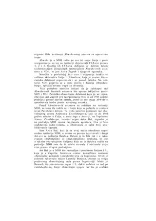 stignuto bliže vezivanje Abwehr-ovog aparata za operativnu
trupu.
Abwehr je u NDH radio po sve tri svoje linije i posle
reorganizacije na toj su teritoriji dejstvovali FAT-ovi pravca
1, 2 i 3. Osoblje tih FAT-ova dobijeno je dobrim delom
rasformiranjem dotadašnjih teritorijalnih Abwehr-ovih ustanova u NDH, to jest Ast-a Zagreb i njegovih ogranaka.
Naročito u poslednjoj fazi rata i okupacije istakla se
velikom aktivnošću linija II Abwehr-a, koja je znatnu diverzantsku delatnost organizovala i uz pomoć četnika. Na teritoriji NDH pojavila se u tome okviru i divizija »Brandenburg«, specijali'zovana trupa za diverzije.
Nije potrebno naročito isticati da je celokupni rad
Abwehr-ovih frontnih ustanova bio uperen isključivo protiv
NOV i POJ. Političko-obaveštajna delatnost koju je, uz vojnu,
obavljao Ast Zagreb pre reorganizacije bila je od 1943 godine
praktički gotovo sasvim zamrla, pošto je sve snage Abwehr-a
apsorbovala borba protiv narodnog ustanka.
Pored Abwehr-ovih ustanova sa sedištem na teritoriji
NDH, na tome tlu radile su i linije koje su polazile iz centara
izvan Pavelićeve države. Tu treba naročito pomenuti rad obaveštajnog centra Andreas-a Zitzelsberger-a, koji se do 1944
godine nalazio- u Celju, a posle toga u Austriji, na Vrpskome
Jezeru. Zitzelsberger, istureni organ Ast-a Beč, izgradio je
na području NDH veoma razgranatu agenturu. Ova je bila
snabdevena radio-vezama, a obuhvatala je velik broj kvalifikovanih agenata.
Sem Ast-a Beč, koji je na ovaj način obrađivao neposredno teritoriju NDH, u ovome su pravcu dejstvovali i drugi
Ast-ovi sa područja Reich-a. Delom je tu bila reč i o takozvanim »prebačenim« ili »preklopljenim« mrežama, to jest
o takvim obaveštajnim linijama koje su iz Reich-a radile na
području NDH zato da bi odatle stvarale i održavale dalje
veze prema drugim područjima.
Ast Beč je u NDH bio zastupljen i posebnom linijom I L,
koja je u Zagrebu formirala centar kamufliran nazivom
»Specijalne komande vazduhoplovstva za Jugoistok«. Ovim je
centrom rukovodio major Leopold Benesch, poznat sa svoga
predratnog obaveštajnog rada prema Jugoslaviji. Mada je
Benesch bio prvenstveno organ I L, dakle zadužen za rad po
vazduhoplovnoj liniji, obaveštajni njegov rad bio je uveliko

 