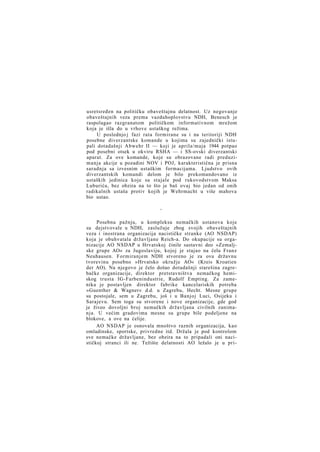 usretsređen na političku obaveštajnu delatnost. Uz negovanje
obaveštajnih veza prema vazduhoplovstvu NDH, Benesch je
raspolagao razgranatom političkom informativnom mrežom
koja je išla do u vrhove ustaškog režima.
U poslednjo j fazi rata formirane su i na teritoriji NDH
posebne diverzantske komande u kojima su zajednički istupali dotadašnji Abwehr II — koji je aprila/maja 1944 potpao
pod posebni otsek u okviru RSHA — i SS-ovski diverzantski
aparat. Za ove komande, koje su obrazovane radi preduzimanja akcije u pozadini NOV i POJ, karakteristična je prisna
saradnja sa izvesnim ustaškim formacijama. Ljudstvo ovih
diverzantskih komandi delom je bilo prekomandovano iz
ustaških jedinica koje su stajale pod rukovodstvom Maksa
Luburića, bez obzira na to što je baš ovaj bio jedan od onih
radikalnih ustaša protiv kojih je Wehrmacht u više mahova
bio ustao.
*

Posebnu pažnju, u kompleksu nemačkih ustanova koje
su dejstvovale u NDH, zaslužuje zbog svojih obaveštajnih
veza i inostrana organizacija nacističke stranke (AO NSDAP)
koja je obuhvatala državljane Reich-a. Do okupacije su organizacije AO NSDAP u Hrvatskoj činile sastavni deo »Zemaljske grupe AO« za Jugoslaviju, kojoj je stajao na čelu Franz
Neuhausen. Formiranjem NDH stvoreno je za ovu državnu
tvorevinu posebno »Hrvatsko okružje AO« (Kreis Kroatien
der AO). Na njegovo je čelo došao dotadašnji starešina zagrebačke organizacije, direktor pretstavništva nemačkog hemiskog trusta IG-Farbenindustrie, Rudolf Empting. Za zamenika je postavljen direktor fabrike kancelariskih potreba
»Guenther & Wagner« d.d. u Zagrebu, Hecht. Mesne grupe
su postojale, sem u Zagrebu, još i u Banjoj Luci, Osijeku i
Sarajevu. Sem toga su stvorene i nove organizacije, gde god
je živeo dovoljni broj nemačkih državljana civilnih zanimanja. U većim gradovima mesne su grupe bile podeljene na
blokove, a ove na ćelije.
AO NSDAP je osnovala mnoštvo raznih organizacija, kao
omladinske, sportske, privredne itd. Držala je pod kontrolom
sve nemačke državljane, bez obzira na to pripadali oni nacističkoj stranci ili ne. Težište delatnosti AO ležalo je u pri-

 