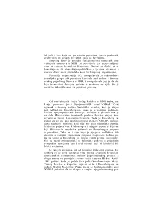 isključi i lica koja su, po njenim podacima, imala poslovnih,
društvenih ili drugih privatnih veza sa Jevrejima.
Empting lično> je poslužio funkcionarima nemačkih obaveštajnih ustanova u NDH kao posrednik za uspostavljanje
veze sa raznim hrvatskim ličnostima. Ovakvi su dodiri sa obaveštajnim ili obaveštajno-političkim ciljevima stvarani u
okviru društvenih priredaba koje bi Empting organizovao.
Postojeća organizacija AO, omogućavala je rukovodstvu
zemaljske grupe AO pouzdanu kontrolu nad radom i životom
svakog pojedinog Nemca u NDH, i omogućavala joj je da dobija izvanredno detaljne podatke o svakome od njih, što je
naročito iskorišćavano za pojedine provere.
*

Od obaveštajnih linija Trećeg Reich-a u NDH treba, nakraju, pomenuti još i Spoljnopolitički ured NSDAP. Ovaj
ogranak vrhovnog voćtva Nacističke stranke, koji je stajao
pod Alfred-om Rosenberg-om, imao je u ranijim godinama
velikih spoljnopolitičkih ambicija, naročito u periodu dok je
na čelu Ministarstva inostranih poslova Reich-a stajao konzervativac baron Konstantin Neurath. Tada je Rosenberg računao da će on, kao spoljnopolitički ekspert NSDAP, jednoga
dana naslediti ministra koji nije bio član nacističke partije.
Međutim pojava von Ribbentrop-a i njegov uspon u hijerarhiji Hitler-ovih saradnika potisnuli su Rosenberg-a potpuno
u pozadinu. Tako su i veze koje je njegovo nadleštvo bilo
stvorilo u ranijim vremenima potpuno stagnirale. Jedino polje na kome je Rosenberg još mogao raditi prema inostanstvu
bili su razni pronacistički ili fašistički pokreti u pojedinim
evropskim zemljama kao i neki stranci koji bi ideološki bili
bliski nacistima.
Iz ranijih vremena, još od polovine tridesetih godina, Rosenberg-ov je ured održavao veze prema izvesnim hrvatskim
desničarskim elementima, mahom j ugoslovenskog pravca. S
druge strane su postojale izvesne linije i prema HSS-u. Aprila
1941 godine, kada je počela živa političko-obaveštajna akcija
Trećeg Reich-a u Zagrebu, pojavio se tu i Rosenberg-ov saradnik Walter Mallettke. Preko njega je Spoljnopolitički ured
NSDAP pokušao da se ukopča u rasplet »jugoslovenskog pro-

 