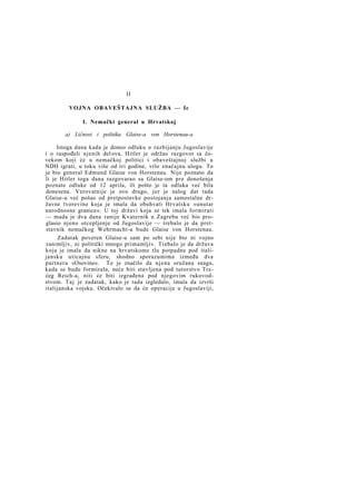 II
VOJNA OBAVEŠTAJNA SLUŽBA — Ic
1. Nemački general u Hrvatskoj
a) Ličnost i politika Glaise-a von Horstenau-a
Istoga dana kada je doneo odluku o razbijanju Jugoslavije
i o raspođeli njenih del ova, Hitler je održao razgovor sa čovekom koji će u nemačkoj politici i obaveštajnoj službi u
NDH igrati, u toku više od tri godine, vrlo značajnu ulogu. To
je bio general Edmund Glaise von Horstenau. Nije poznato da
li je Hitler toga dana razgovarao sa Glaise-om pre donošenja
poznate odluke od 12 aprila, ili pošto je ta odluka već bila
donesena. Verovatnije je ovo drugo, jer je nalog dat tada
Glaise-u već pošao od pretpostavke postojanja samostalne državne tvorevine koja je imala da obuhvati Hrvatsku »unutar
narodnosne granice«. U toj državi koja se tek imala formirati
— mada je dva dana ranije Kvaternik u Zagrebu već bio proglasio njeno otcepljenje od Jugoslavije — trebalo je da pretstavnik nemačkog Wehrmacht-a bude Glaise von Horstenau.
Zadatak poveren Glaise-u sam po sebi nije bio ni vojno
zanimljiv, ni politički mnogo primamljiv. Trebalo je da država
koja je imala da nikne na hrvatskome tlu potpadne pod italijansku uticajnu sferu, shodno sporazumima između dva
partnera »Osovine«. To je značilo da njena oružana snaga,
kada se bude formirala, neće biti stavljena pod tutorstvo Trećeg Reich-a, niti će biti izgrađena pod njegovim rukovodstvom. Taj je zadatak, kako je tada izgledalo, imala da izvrši
italijanska vojska. Očekivalo se da će operacije u Jugoslaviji,

 
