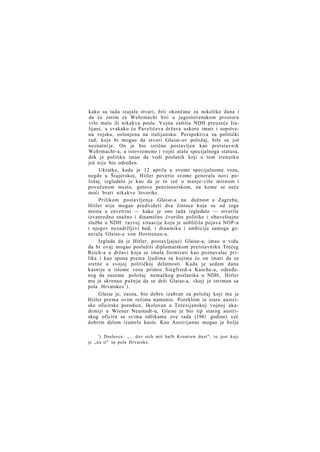 kako su tada stajale stvari, biti okončane za nekoliko dana i
da će zatim za Wehrmacht biti u jugoslovenskom prostoru
vrlo malo ili nikakva posla. Vojnu zaštitu NDH preuzeće Italijani, a svakako će Pavelićeva država uskoro imati i sopstvenu vojsku, oslonjenu na italijansku. Perspektiva za politički
rad, koje bi mogao da stvori Glaise-ov položaj, bile su još
neznatni je. On je bio izrično postavljen kao pretstavnik
Wehrmacht-a, a istovremeno i vojni ataše specijalnoga statusa,
dok je politiku imao da vodi poslanik koji u tom trenutku
još nije bio određen.
Ukratko, kada je 12 aprila u svome specijalnome vozu,
negde u Štajerskoj, Hitler poverio svome generalu novi položaj, izgledalo je kao da je tu reč o manje-više mirnom i
povučenom mestu, gotovo penzionerskom, na kome se neće
moći brati nikakve lovorike.
Prilikom postavljenja Glaise-a na dužnost u Zagrebu,
Hitler nije mogao predvideti dva činioca koja su od toga
mesta u zavetrini — kako je ono tada izgledalo — stvorila
izvanredno snažno i dinamično čvorište politike i obaveštajne
službe u NDH: razvoj situacije koju je uobličila pojava NOP-a
i njegov nezadržljivi hod, i dinamiku i ambiciju samoga generala Glaise-a von Horstenau-a.
Izgleda da je Hitler, postavljajući Glaise-a, imao u vidu
da bi ovaj mogao poslužiti diplomatskom pretstavniku Trećeg
Reich-a u državi koja se imala formirati kao poznavalac prilika i kao spona prema ljudima sa kojima će on imati da se
sretne u svojoj političkoj delatnosti. Kada je sedam dana
kasnije u istome vozu primio Siegfried-a Kasche-a, određenog da zauzme položaj nemačkog poslanika u NDH, Hitler
mu je skrenuo pažnju da se drži Glaise-a, »koji je intiman sa
pola Hrvatske« 1 ).
Glaise je, zaista, bio dobro izabran za položaj koji mu je
Hitler prema ovim rečima namenio. Poreklom iz stare austriske oficirske porodice, školovan u Terezijanskoj vojnoj akademiji u Wiener Neustadt-u, Glaise je bio tip starog austriskog oficira sa svima odlikama ove tada (1941 godine) već
dobrim delom izumrle kaste. Kao Austrijanac mogao je bolje
') Doslovce: „ . . . d e r sich mit halb Kroatien duzt"; to jest koji
je „na ti" sa pola Hrvatske.

 