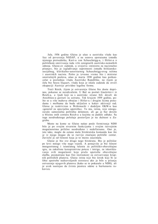 Jula, 1936 godine Glaise je ušao u austrisku vladu kao
lice od poverenja NSDAP, a na osnovu sporazuma između
njenoga pretsednika, Kurt-a von Schuschnigg-a, i Hitler-a o
političkom smirivanju tada vrlo zategnutih austrisko-nemačkih
odnosa. Glaise-ov zadatak, u svojstvu »ministra za nacionalno
pitanje«, bio je izglađivanje suprotnosti između hrišćanskosocijalnog, klerikalno-autoritarnog Schuschnigg-ovog režima
i austriskih nacista. Pošto je izvesno vreme bio i ministar
unutrašnjih poslova, ušao je marta 1938 godine kao potkancelar u poslednju vladu Austriske Republike, na čijem je
čelu bio Seyss Inquart, vladu koja je imala zadatak da stvori
okupaciji Austrije prividno legalnu formu.
Treći Reich, čijem je ostvarenju Glaise bio dosta doprineo, pokazao se nezahvalnim. U Beč su poslati Gauleiter-i iz
Reich-a, a ljudi koji su s austriske strane bili doveli do
Anschluss-a gurnuti su ustranu. Tek k r a j e m 1939 godine, pošto se u više mahova obraćao i Hitler-u i drugim licima ponudama i molbama da bude uključen u kakav aktivniji rad,
Glaise je reaktiviran u Wehrmacht i dodeljen OKW-u kao
»general za specijalnu upotrebu«. To mu, istina, nije omogućavalo samostalnu političku delatnost, ali ga je bar dovelo
u blizinu onih centara Reich-a u kojima su padale odluke. Sa
toga neodređenoga položaja postavljen je na dužnost u Zagrebu.
Mesto na kome se Glaise našao posle formiranja NDH
bilo je po svojim stvarnim funkcijama i svojim razvojnim
mogućnostima prilično neodređeno i nedefinisano. Ono je,
isto tako, moglo da ostane mala birokratska komanda kao što
je iz njega mogao da se razvije značajan politički centar.
Zavisilo je od ličnosti koja je to mesto zauzimala.
Glaise je bio sve drugo nego birokrata. Bio je političar
po krvi mnogo više nego vojnik. A ponajviše je bio ličnost
mnogostranog i istančanog talenta za političko-obaveštajnu
igru, za zakulisne konspirativne poteze i intrige, za iskorišćavanje svih mogućnosti koje pruža upotreba obaveštajne
službe, posmatrane kao fini instrument za ostvarivanje krupnih političkih planova. Glaise istina nije bio čovek koji bi se
libio upotrebe nedozvoljenih sretstava ako je bilo u pitanju
ostvarenje njegovih planova (kako se to pokazalo u NDH), ali
je uvek nastojao da čvrstu pesnicu odene u baršunastu rukavicu.

 