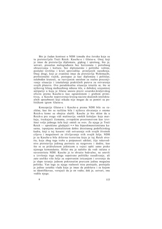 Bio je čudan kontrast u NDH između dva čoveka koja su
tu pretstavljala Treći Reich: Kasche-a i Glaise-a. Onaj koji
je imao da pretstavlja diplomatu, gipkog i spretnog, bio je,
ustvari, prosečan malograđanin bez horizonata i potrebnog
obrazovanja i kulture, bez diplomatske i političke veštine,
poslušni izvršilac i kruti sprovodilac primljenih naređenja.
Onaj drugi, koji je zvanično imao da pretstavlja Wehrmacht,
profesionalni vojnik, postupao je kao diplomata i političar,
oslobođen krutosti, sa razvijenim smislom za realno procenjivanje situacije i iznalaženje praktičnih puteva za ostvarenje
svojih planova. Ova paradoksalna situacija izrazila se, što se
njihovog ličnog međusobnog odnosa tiče, u dubokoj uzajamnoj
antipatiji u koju je Glaise unosio prezir cesarsko-kraljevskog
oficira prema Kasche-u kao ograničenom i grubom primitivcu, a Kasche nepoverenje krutog naciste skučenih intelektualnih sposobnosti koji nikada nije mogao da se pomiri sa političkom igrom Glaise-a.
Koncepcije Glaise-a i Kasche-a prema NDH bile su različne, kao što su različna bila i njihova shvatanja o onome
Reich-u kome su obojica služili. Kasche je bio sklon da u
Reich-u pre svega vidi mašineriju »mrkih košulja« koje maršuju, treskajući čizmama, evropskim prostranstvom kao izvršioci volje jednoga šefa koji »misli za sve«. Za njega je Treći
Reich — uprošćeno gledajući •—• bio hiperdimenzionirana kasarna, ispunjena mentalitetom dobro dresiranog podoficirskog
kadra, koji u toj kasarni vidi ostvarenje svih svojih životnih
ciljeva i mogućnosti za iživljavanje svih svojih želja. NDH
je za Kasche-a bila državna tvorevina koju je taj Reich stvorio, koju zbog toga treba u potpunosti održati, čije rukovodstvo pretstavlja jedinog partnera za razgovore i dodire, kao
što se sa pridruženom jedinicom u vojsci opšti samo preko
njenoga komandanta. Hitler mu je naložio da vodi računa o
suverenitetu NDH. Kasche je to shvatio bukvalno, ne unevši
u izvršenje toga naloga sopstveno političko rasuđivanje, ali
zato utoliko više želje za sopstvenim isticanjem i uverenje da
je slepo teranje jednom pokrenutim pravcem jedina mogućna
politika. Van toga za njega realnosti nisu postojale, postojala
je jedino ustaška vlada koju je imao da podržava i sa kojom
se identifikovao, verujući da je on vodio, dok je, ustvari, ona
vodila njega.
8

113

 