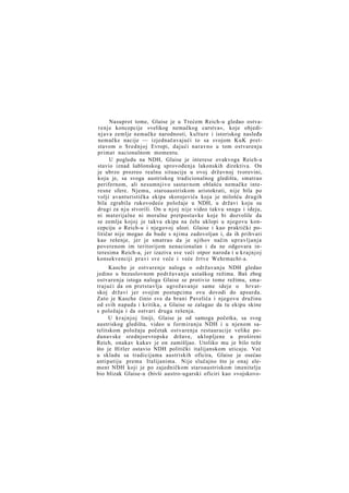 Nasuprot tome, Glaise je u Trećem Reich-u gledao ostvarenje koncepcije »velikog nemačkog carstva«, koje objedinjava zemlje nemačke narodnosti, kulture i istoriskog nasleđa
nemačke nacije — izjednačavajući to sa svojom KuK pretstavom o Srednjoj Evropi, dajući naravno u tom ostvarenju
primat nacionalnom momentu.
U pogledu na NDH, Glaise je interese ovakvoga Reich-a
stavio iznad šablonskog sprovođenja lakonskih direktiva. On
je ubrzo prozreo realnu situaciju u ovoj državnoj tvorevini,
koju je, sa svoga austriskog tradicionalnog gledišta, smatrao
perifernom, ali nesumnjivo sastavnom oblašću nemačke interesne sfere. Njemu, staroaustriskom aristokrati, nije bila po
volji avanturistička ekipa skorojevića koja je milošću drugih
bila zgrabila rukovodeće položaje u NDH, u državi koju su
drugi za n j u stvorili. On u njoj nije video takvu snagu i ideju,
ni materijalne ni moralne pretpostavke koje bi dozvolile da
se zemlja kojoj je takva ekipa na čelu uklopi u njegovu koncepciju o Reich-u i njegovoj ulozi. Glaise i kao praktički političar nije mogao da bude s njima zadovoljan i, da ih prihvati
kao rešenje, jer je smatrao da je njihov način upravljanja
poverenom im teritorijom nenacionalan i da ne odgovara interesima Reich-a, jer izaziva sve veći otpor naroda i u k r a j n j o j
konsekvenciji pravi sve veće i veće žrtve Wehrmacht-a.
Kasche je ostvarenje naloga o održavanju NDH gledao
jedino u bezuslovnom podržavanju ustaškog režima. Baš zbog
ostvarenja istoga naloga Glaise se protivio tome režimu, smatrajući da on pretstavlja ugrožavanje same ideje o hrvatskoj državi jer svojim postupcima ovu dovodi do apsurda.
Zato je Kasche činio sve da brani Pavelića i njegovu družinu
od svih napada i kritika, a Glaise se zalagao da tu ekipu skine
s položaja i da ostvari druga rešenja.
U k r a j n j o j liniji, Glaise je od samoga početka, sa svog
austriskog gledišta, video u formiranju NDH i u njenom satelitskom položaju početak ostvarenja restauracije velike podunavske srednjoevropske države, uklopljene u prošireni
Reich, onakav kakav je on zamišljao. Utoliko mu je bilo teže
što je Hitler ostavio NDH politički italijanskom uticaju. Već
u skladu sa tradicijama austriskih oficira, Glaise je osećao
antipatiju prema Italijanima. Nije slučajno što je onaj element NDH koji je po zajedničkom staroaustriskom imenitelju
bio blizak Glaise-u (bivši austro-ugarski oficiri kao »vojskovo-

 