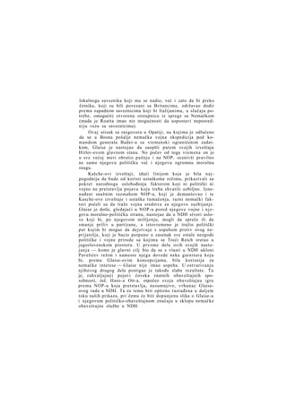 lokalnoga saveznika koji mu se nudio, već i zato da bi preko
četnika, koji su bili povezani sa Britancima, održavao dodir
prema zapadnim saveznicima koji bi Italijanima, u slučaju potrebe, omogućit) otvorenu otstupnicu iz sprege sa Nemačkom
(mada je Roatta imao niz mogućnosti da uspostavi neposredniju vezu sa saveznicima).
Ovaj utisak sa razgovora u Opatiji, na kojima je odlučeno
da se u Bosnu pošalje nemačka vojna ekspedicija pod komandom generala Bader-a sa vremenski ograničenim zadatkom, Glaise je nastojao da saopšti putem svojih izveštaja
Hitler-ovom glavnom stanu. No počev od toga vremena on je
u sve većoj meri obratio pažnju i na NOP, ocenivši pravilno
ne samo njegovu političku već i njegovu ogromnu moralnu
snagu.
Kašche-ovi izveštaji, idući linijom koja je bila n a j pogodnija da bude od koristi ustaškome režimu, prikazivali su
pokret narodnoga oslobođenja faktorom koji ni politički ni
vojno ne pretstavlja pojavu koju treba shvatiti ozbiljno. Iznenađeni snažnim razmahom NOP-a, koji je demantovao i te
Kasche-ove izveštaje i ustaška tumačenja, razni nemački faktori počeli su da traže vojna sredstva za njegovo suzbijanje.
Glaise je dotle, gledajući u NOP-u pored njegove vojne i njegovu moralno-političku stranu, nastojao da u NDH stvori uslove koji bi, po njegovom mišljenju, mogli da spreče ili da
smanje priliv u partizane, a istovremeno je tražio politički
put kojim bi mogao da dejstvuje s uspehom protiv ovog neprijatelja, koji je bacio potpuno u zasenak sve ostale nezgode
političke i vojne prirode sa kojima se Treći Reich sretao u
jugoslovenskom prostoru. U prvome delu ovih svojih nastoj a n j a — kome je glavni cilj bio da se s vlasti u NDH ukloni
Pavelićev režim i namesto njega dovede neka garnitura koja
bi, prema Glaise-ovim koncepcijama, bila korisnija za
nemačke interese — Glaise nije imao uspeha. U ostvarivanju
njihovog drugog dela postigao je takođe slabe rezultate. Tu
je, zahvaljujući pojavi čoveka znatnih obaveštajnih sposobnosti, inž. Hans-a Ott-a, otpočeo svoju obaveštajnu igru
prema NOP-u koja pretstavlja, nesumnjivo, vrhunac Glaiseovog rada u NDH. Ta će tema biti opširno razrađena u daljem
toku naših prikaza, pri čemu će biti dopunjena slika o Glaise-u
i njegovom političko-obaveštajnom značaju u sklopu nemačke
obaveštajne službe u NDH.

 