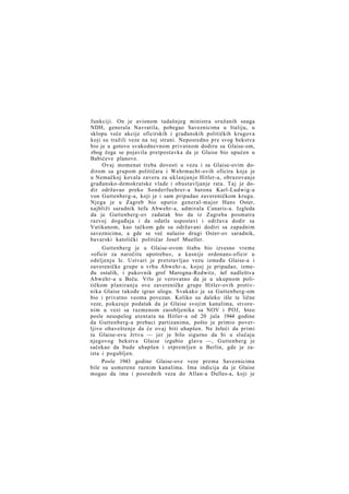 funkciji. On je avionom tadašnjeg ministra oružanih snaga
NDH, generala Navratila, pobegao Saveznicima u Italiju, u
sklopu veće akcije oficirskih i građanskih političkih krugova
koji su tražili veze na toj strani. Neposredno pre svog bekstva
bio je u gotovo svakodnevnom privatnom dodiru sa Glaise-om,
zbog čega se pojavila pretpostavka da je Glaise bio upućen u
Babićeve planove.
Ovaj momenat treba dovesti u vezu i sa Glaise-ovim dodirom sa grupom političara i Wehrmacht-ovih oficira koja je
u Nemačkoj kovala zaveru za uklanjanje Hitler-a, obrazovanje
građansko-demokratske vlade i obustavljanje rata. Taj je dodir održavao preko Sonderfuehrer-a barona Karl-Ludwig-a
von Guttenberg-a, koji je i sam pripadao zavereničkom krugu.
Njega je u Zagreb bio uputio general-major Hans Oster,
najbliži saradnik šefa Abwehr-a, admirala Canaris-a. Izgleda
da je Guttenberg-ov zadatak bio da iz Zagreba posmatra
razvoj događaja i da odatle uspostavi i održava dodir sa
Vatikanom, kao tačkom gde su održavani dodiri sa zapadnim
saveznicima, a gde se već nalazio drugi Oster-ov saradnik,
bavarski katolički političar Josef Mueller.
Guttenberg je u Glaise-ovom štabu bio izvesno vreme
»oficir za naročitu upotrebu«, a kasnije ordonans-oficir u
odeljenju Ic. Ustvari je pretstavljao vezu između Glaise-a i
zavereničke grupe u vrhu Abwehr-a, kojoj je pripadao, između ostalih, i pukovnik grof Marogna-Redwitz, šef nadleštva
Abwehr-a u Beču. Vrlo je verovatno da je u ukupnom političkom planiranju ove zavereničke grupe Hitler-ovih protivnika Glaise takođe igrao ulogu. Svakako je sa Guttenberg-om
bio i privatno veoma povezan. Koliko su daleko išle te lične
veze, pokazuje podatak da je Glaise svojim kanalima, stvorenim u vezi sa razmenom zarobljenika sa NOV i POJ, hteo
posle neuspelog atentata na Hitler-a od 20 jula 1944 godine
da Guttenberg-a prebaci partizanima, pošto je primio poverljivo obaveštenje da će ovaj biti uhapšen. Ne želeći da primi
tu Glaise-ovu žrtvu — jer je bilo sigurno da bi u slučaju
njegovog bekstva Glaise izgubio glavu —, Guttenberg je
sačekao da bude uhapšen i otpremljen u Berlin, gde je zaista i pogubljen.
Posle 1943 godine Glaise-ove veze prema Saveznicima
bile su usmerene raznim kanalima. Ima indicija da je Glaise
mogao da ima i posrednih veza do Allan-a Dulles-a, koji je

 