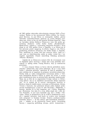 od 1942 godine rukovodio obaveštajnim centrom SAD u Švajcarskoj. Dulles je bio pretstavnik OSS-a (Office for Strategical Services, to jest Biroa za strategisku službu), glavne
američke vojnoobaveštajne agencije za vreme Drugog svetskog rata, kojoj je bio na čelu general William Donovan. Tako
su, navodno, prema Dulles-u Glaise-ove veze išle preko generalnog direktora velike bečke banke »KreditanstaltBankverein«, Joham-a, i austriskog emigranta Preindl-a. Ovaj
drugi je od 1938 godine živeo u Zagrebu, a sa Glaise-om je
bio povezan preko njegovog Ic-oficira Eugen-a von Pott-a,
predratnog direktora afilijacije iste bečke banke u Zagrebu.
Pott, mobilisan za vreme rata kao rezervni oficir, imao je i
sam veze sa Amerikancima, pošto je jedno vreme bio i zastupnik zagrebačke filijale američkog filmskog preduzeća
»Warner Brothers«.
Izgleda da su Glaise-ove namere bile da stvaranjem veza
sa Zapadom spase Austriju i makar deo svoje političke koncepcije iz opšteg sloma Trećeg Reich-a, koji je neminovno
pretstojao.
U ovoj situaciji Glaise se bavio takvim političkim nastojanjima i planovima, koji jasno pokazuju, da je i ovaj inače
realni i elastičan političar, opterećen K und K nasleđem, umeo ozbiljno da se angažuje na potpuno nerealnim planovima.
Naime kada je video nemogućnost ostvarenja plana o Velikom Nemačkom Reich-u Glaise je počeo da stvara u svojoj
glavi kombinacije koje su pretstavljale apsurdan anahronizam.
Ideja mu je bila da se jugoistočna Evropa izdvoji iz Hitlerovog tabora i da se sa zapadnim saveznicima sklopi separatni
mir. To je trebalo da se ostvari izdvajanjem Austrije iz
Reich-a, kome bi sledilo njeno vezivanje sa Slovenijom, Istrom,
Trstom i Goricom, kao početnom klicom jedne buduće podunavske konfederacije u koju bi ušle Hrvatska i Mađarska, a
kasnije, ukoliko bi to bilo mogućno, još i Srbija, Bugarska,
pa i Rumunija. Isto tako bi u ovaj sklop mogli ući i neki delovi Nemačke, to jest njen katolički jug, kao i Češka i Slovačka. Glaise je pretpostavio da bi ovakvu kombinaciju usvojili i zapadni saveznici, kod kojih su ovakve teze zastupali
neki emigranti iz Srednje Evrope. Ovakva srednjoevropska
katolička država — ili bar država pod katoličkom dominacijom — trebalo- je da pretstavlja branu protiv Sovjetskog
Saveza i njegovog političkog uticaja, protiv komunizma i

 