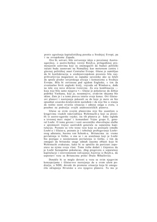 protiv ugroženja kapitalističkog poretka u Srednjoj Evropi, pa
i na evropskome Zapadu.
Ovo bi, ustvari, bilo ostvarenje ideje o povećanoj Austrougarskoj, o austro-bečkoj verziji Reich-a, prilagođenoj promenjenim uslovima koji su onemogućili da budući politički
računi budu zasnovani na Nemačkoj kao motornom centru i
glavnoj političkoj snazi Centralne Evrope. Glaise je zamišljao
da bi konfederacija u srednjoevropskom prostoru bila n a j prihvatljivija mogućnost za zapadne saveznike ako su želeli
da spreče prodor sovjetskoga uticaja i komunizma u Srednju
Evropu. Bila bi ostvarena pod egidom Engleske, s tim da
eventualno bivši engleski kralj, vojvoda od Windsor-a, dođe
na čelo ove nove državne tvorevine. Za ovu kombinaciju —
koja nije bila samo njegova •— Glaise je pokušavao da dobije
podršku Vatikana, koji je, nesumnjivo, ovakvim idejama bio
sklon. Zato je i u tome pravcu isturio svoje konce. Ovi Glaiseovi planovi i nastojanja pokazali su do koje je mere on bio
opsednut cesarsko-kraljevskim nasleđem i da nije bio u stanju
da realno oceni stvarnu situaciju i odnose snaga u svetu, a
posebno na području svojih anahronističkih planova.
Glaise sa ovim svojim planovima nije bio usamljen u
krugovima visokih rukovodilaca Wehrmacht-a koji su proizišli iz austro-ugarske vojske; iza tih planova je kako izgleda
u izvesnoj meri stajao' i komandant Vojne grupe E, general Loehr. O tome govore i vesti savezničke obaveštajne službe
o spremnosti trojice austriskih generala za separatnu kapitulaciju. Poznate su vrlo tesne veze koje su postojale između
Loehr-a i Glaise-a, poznato je i tobožnje prebegavanje Loehrovog ađutanta, barona von Schenk-a, Britancima za vreme
povlačenja iz Grčke, a zna se i za aranžman koji je Loehr
bio postigao o neometanom povlačenju iz Grčke, s tim da
omogući da britanske snage odmah zauzmu oblasti koje bi
Wehrmacht evakuisao, kako bi se sprečilo da partizani uspostave na njima svoju vlast. Tome treba dodati i činjenicu da
je Loehr bezuspešno pokušavao, zbog pregovora o separatnoj
kapitulaciji i istovremenom izdvajanju Austrije iz Reich-a, da
uspostavi vezu sa Britancima preko Draže Mihailovića.
Donekle bi se moglo dovesti u vezu sa ovim njegovim
koncepcijama i Glaise-ovo nastojanje da u svom užem području, u NDH, dovede do promene situacije koja bi omogućila uklapanje Hrvatske u ove njegove planove. Tu mu je

 