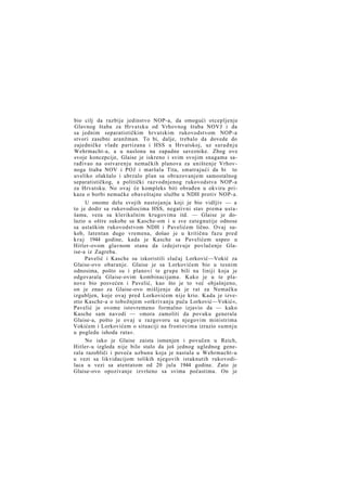 bio cilj da razbije jedinstvo NOP-a, da omogući otcepljenje
Glavnog štaba za Hrvatsku od Vrhovnog štaba NOVJ i da
sa jednim separatističkim hrvatskim rukovodstvom NOP-a
stvori zasebni aranžman. To bi, dalje, trebalo da dovede do
zajedničke vlade partizana i HSS u Hrvatskoj, uz s a r a d n j u
Wehrmacht-a, a u naslonu na zapadne saveznike. Zbog ove
svoje koncepcije, Glaise je iskreno i svim svojim snagama sarađivao na ostvarenju nemačkih planova za uništenje Vrhovnoga štaba NOV i POJ i maršala Tita, smatrajući da bi to
uveliko olakšalo i ubrzalo plan sa obrazovanjem samostalnog
separatističkog, a politički razvodnjenog rukovodstva NOP-a
za Hrvatsku. No ovaj će kompleks biti obrađen u okviru prikaza o borbi nemačke obaveštajne službe u NDH protiv NOP-a.
U onome delu svojih nastojanja koji je bio vidljiv — a
to je dodir sa rukovodiocima HSS, negativni stav prema ustašama, veza sa klerikalnim krugovima itd. — Glaise je dolazio u oštre sukobe sa Kasche-om i u sve zategnutije odnose
sa ustaškim rukovodstvom NDH i Pavelićem lično. Ovaj sukob, latentan dugo vremena, došao je u kritičnu fazu pred
k r a j 1944 godine, kada je Kasche sa Pavelićem uspeo u
Hitler-ovom glavnom stanu da izdejstvuje povlačenje Glaise-a iz Zagreba.
Pavelić i Kasche su iskoristili slučaj Lorković—Vokić za
Glaise-ovo obaranje. Glaise je sa Lorkovićem bio u tesnim
odnosima, pošto su i planovi te grupe bili na liniji koja je
odgovarala Glaise-ovim kombinacijama. Kako je u te planove bio posvećen i Pavelić, kao što je to već objašnjeno,
on je znao za Glaise-ovo mišljenje da je rat za Nemačku
izgubljen, koje ovaj pred Lorkovićem nije krio. Kada je izvestio Kasche-a o tobožnjem »otkrivanju puča Lorković—Vokić«,
Pavelić je ovome istovremeno formalno izjavio da — kako
Kasche sam navodi — »mora zamoliti da povuku generala
Glaise-a, pošto je ovaj u razgovoru sa njegovim ministrima
Vokićem i Lorkovićem o situaciji na frontovima izrazio sumnju
u pogledu ishoda rata«.
No iako je Glaise zaista ismenjen i povučen u Reich,
Hitler-u izgleda nije bilo stalo da još jednog uglednog generala razobliči i poveća uzbunu koja je nastala u Wehrmacht-u
u vezi sa likvidacijom tolikih njegovih istaknutih rukovodilaca u vezi sa atentatom od 20 jula 1944 godine. Zato je
Glaise-ovo opozivanje izvršeno sa svima počastima. On je

 