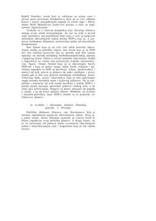 Rudolf Staerker, čovek koji je održavao sa njima vezu i
uživao puno poverenje Neubacher-a (koji ga je vrlo odlučno
branio i protiv mnogobrojnih napada sa strane Sipo i SD-a),
doneo Draži Mihailoviću Loehr-ovu poruku o želji za separatnom kapitulacijom.
Svakako su u čitavom kompleksu koji okružuje Glaise-a
mnoge stvari ostale nerazjašnjene. Za nas su ovde u prvom
redu zanimljive one pojedinosti koje stoje u vezi sa njegovim
političkim obaveštajnim radom prema NOP-u koji je, u njegovoj celokupnoj delatnosti, pretstavljao jednu od najvažnijih
komponenata.
Kao ličnost koja je na vrlo vešt način koristila obaveštajnu službu za političke ciljeve, kao čovek koji je za NOP
bio vrlo ozbiljan protivnik čije su metode rada bile znatno
opasnije od metoda nemačkog bezbednosnopoliciskog aparata
i njegovog terora, Glaise u istoriji nemačke obaveštajne službe
u Jugoslaviji za vreme rata pretstavlja svakako najzanimljiviju figuru. Ostale ličnosti koje su se obaveštajno bavile
NOP-om i koje su protiv njega vodile borbe oružjem i politikom napadale su NOP sa periferije. Glaise, dalekovidniji i
umni j i od njih, pravio je planove da udari smišljeno i pravo
onamo gde je bilo srce pokreta narodnoga oslobođenja: protiv
Vrhovnog štaba, protiv rukovodstva koje je bilo pokretačka
snaga ustanka narodnih masa i njihovog jedinstva. On je najtačnije i najranije od svih ocenio karakter i značaj NOP-a i
prema njemu nastojao sprovoditi planove velikog stila, a ne
sitnu igru politiziranja. Njegovi su potezi nastojali da pogode
u centar, a ne da k r n j e spoljne sektore. Međutim, na čvrstini
i moralno-političkoj snazi NOP-a slomili su se praktički svi
Glaise-ovi planovi.
b) Ic-služba i obaveštajna delatnost Nemačkog
generala u Hrvatskoj
Politička delatnost Glaise-a von Horstenau-a bila je
intimno isprepletena njegovim obaveštajnim radom. Ovaj je,
s jedne strane, davao temeljna saznanja na osnovu kojih je
Glaise izgrađivao svoje političke planove. S druge strane, on
se za ostvarenje tih planova služio svestranim obaveštajnim
radom i iskorišćavanjem veza i mogućnosti koje je tim radom
stvorio.

 