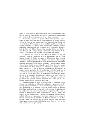 pošto je lično odlično poznavao velik broj domobranskih oficira, a pošto je živeo stalno u Zagrebu i Hrvatskoj, raspolagao
je i velikim krugom poznanstava u svima pravcima.
Posvećenost Glaise-a u planove Lorkovića i Vokića verovatno je ušla dalje od obične informisanosti o njima. Lorković se, u vezi sa tim planovima, bio dogovorio sa Glaise-om
da bi divizije Wehrmacht-a sa hrvatskim ljudstvom imale, u
datom trenutku, da pređu pod neposrednu komandu domobranskih rukovodilaca. Po tvrđenju d-ra Vladimira Košaka,
koji je bio vrlo blizak Lorkoviću, između Glaise-a i Lorkovića bilo je čak i dogovaranja o razoružavanju nemačkih divizija, s tim da se one povuku u Nemačku bez oružja.
S obzirom na ličnost i ideje Glaise-a, kakve su nap red
izložene, neće se pogrešiti ako se pretpostavi da je veza
Glaise—Lorković služila ne samo za hipotetična dogovaranja
o raznim mogućnostima već i da je udeo Glaise-a bio mnogo
aktivniji. Može se pretpostaviti da je Glaise svojim političkim
dodirom sa Lorkovićem mogao računati i na stvaranje jedne
obaveštajne linije prema Zapadu, putevima koje je grupa
Vokić—Lorković bila stvorila — odnosno na čijem je stvar a n j u radila —, i da se svojim obaveštajnim saznanjem, s
druge strane, poslužio da bi Lorkovića politički upućivao u
određenom pravcu. Ovo poslednje se može zaključiti iz činjenice da je Glaise Lorkoviću u diskretnim razgovorima saopštavao da je Nemačka izgubila rat. Stavljeno u opšti kontekst
slučaja Vokić—Lorković, ovo Glaise-ovo tvrđenje nesumnjivo
je moralo da izazove određen politički efekt time što je Lorkovića potsticalo na političku aktivnost.
Karakteristična za stav i objektivnost u ocenama jeste
Glaise-ova reakcija na izlaganja sadržana u poznatoj direktivnoj brošuri maršala Tita o nacionalnom pitanju u Jugoslaviji. Izlaganja iz te brošure, koja su davala ocenu o politici
HSS kao tendenciji za podjarmljivanje drugih, izjednačujući
tu tendenciju sa radom velikosrpske hegemonističke klike,
Glaise je kvalifikovao kao »izvanredna«. On je, dakle, na
osnovu svoje obaveštenosti i svoga poznavanja suštine nacionalnih odnosa u Jugoslaviji pravilno ocenio svu snagu i
tačnost argumentacije sadržane u Titovim rečima. To je bio,
takođe, jedan od uzroka što je tačno shvatio svu moralnu
snagu pokreta narodnog oslobođenja, zbog čega je i sve svoje
sile usretsredio da ga suzbija.

 