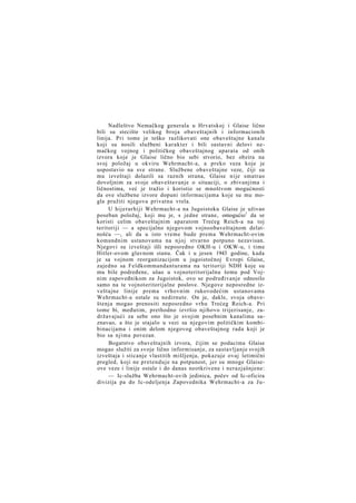 Nadleštvo Nemačkog generala u Hrvatskoj i Glaise lično
bili su stecište velikog broja obaveštajnih i informacionih
linija. Pri tome je teško razlikovati one obaveštajne kanale
koji su nosili službeni karakter i bili sastavni delovi nemačkog vojnog i političkog obaveštajnog aparata od onih
izvora koje je Glaise lično bio sebi stvorio, bez obzira na
svoj položaj u okviru Wehrmacht-a, a preko veza koje je
uspostavio na sve strane. Službene obaveštajne veze, čiji su
mu izveštaji dolazili sa raznih strana, Glaise nije smatrao
dovoljnim za svoje obaveštavanje o situaciji, o zbivanjima i
ličnostima, već je tražio i koristio se mnoštvom mogućnosti
da ove službene izvore dopuni informacijama koje su mu mogla pružiti njegova privatna vrela.
U hijerarhiji Wehrmacht-a na Jugoistoku Glaise je uživao
poseban položaj, koji mu je, s jedne strane, omogućio1 da se
koristi celim obaveštajnim aparatom Trećeg Reich-a na toj
teritoriji — a specijalno njegovom vojnoobaveštajnom delatnošću —, ali da u isto vreme bude prema Wehrmacht-ovim
komandnim ustanovama na njoj stvarno potpuno nezavisan.
Njegovi su izveštaji išli neposredno OKH-u i OKW-u, i time
Hitler-ovom glavnom stanu. Čak i u jesen 1943 godine, kada
je sa vojnom reorganizacijom u jugoistočnoj Evropi Glaise,
zajedno sa Feldkommandanturama na teritoriji NDH koje su
mu bile podređene, ušao u vojnoteritorijalnu šemu pod Vojnim zapoveđnikom za Jugoistok, ovo se podređivanje odnosilo
samo na te vojnoteritorijalne poslove. Njegove neposredne izveštajne linije prema vrhovnim rukovodećim ustanovama
Wehrmacht-a ostale su nedirnute. On je, dakle, svoja obaveštenja mogao prenositi neposredno vrhu Trećeg Reich-a. Pri
tome bi, međutim, prethodno izvršio njihovo trijerisanje, zadržavajući za sebe ono što je svojim posebnim kanalima saznavao, a što je stajalo u vezi sa njegovim političkim kombibinacijama i onim delom njegovog obaveštajnog rada koji je
bio sa njima povezan.
Bogatstvo obaveštajnih izvora, čijim se podacima Glaise
mogao služiti za svoje lično informisanje, za sastavljanje svojih
izveštaja i sticanje vlastitih mišljenja, pokazuje ovaj letimični
pregled, koji ne pretenduje na potpunost, jer su mnoge Glaiseove veze i linije ostale i do danas neotkrivene i nerazjašnjene:
— Ic-služba Wehrmacht-ovih jedinica, počev od Ic-oficira
divizija pa do Ic-odeljenja Zapovednika Wehrmacht-a za J u -

 