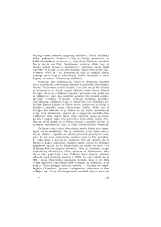 štajnog centra odnosno njegovog nadleštva. Pored načelnika
štaba, pukovnika Funck-a — koji je kasnije postavljen za
Faldkommandanta na terenu —, najvažniji Glaise-ov saradnik
bio je major von Pott, Austrijanac, rezervni oficir, koji je
mnoge godine proveo u Jugoslaviji i poznavao njene ljude
i prilike. O njemu je već bilo pomena. Major Pott je bio istovremeno oficir Ia i Ic, konstrukcija koja je najbolji dokaz
važnoga mesta koji je obaveštajna služba zauzimala u sveukupnoj delatnosti Glaise-ovog nadleštva.
Međutim, sem odeljenja Ic, Glaise je obrazovao i posebni
otsek za političke informacije odnosno za političku obaveštajnu
službu. On je nosio oznaku Ila/pol, a na čelu mu je bio Glaiseov najpoverljiviji čovek, njegov ađutant, major baron Eduard
Metzger. Sa njim je Glaise-a spajala i privatna veza, pošto mu
je Metzger-ov otac, kao austriski general, bio nekada pretpostavljeni starešina. Stvaranje ovakvog posebnog političkoobaveštajnog odeljenja, koje je obrađivalo celi kompleks političkih pitanja kojima se Glaise bavio, jedinstven je slučaj u
strukturi nemačke vojne obaveštajne službe. Pošto mu je
Metzger bio ađutant, to je Glaise na taj način, proširenjem
svoje lične ađutanture, sprečio da o njegovom političko-obaveštajnom radu stekne tačnu sliku načelnik njegovog štaba,
pa čak i njegov inače vrlo poverljivi Ia/Ic-oficir, major Pott.
Najzad, treba dodati da je Glaise ustrojio i posebni referat za
razmenu zarobljenika, koji je vodio Sonderfuehrer Nemeček.
Za finansiranje svoje obaveštajne mreže Glaise nije raspolagao većim sredstvima. On je, uostalom, svoju ličnu obaveštajnu službu i izgradio na načelu privatnih poverljivih veza,
tako da mu veća materijalna sredstva nisu ni bila potrebna.
U slučajevima u kojima je, međutim, bilo od važnosti da se
finansira kakav specijalno značajni agent, Glaise bi pribegao
pogodnom načinu da to finansiranje ne padne na teret vrlo
skučenog budžeta njegove ustanove. Tako je, nap rimer, svoga
najvažnijeg obaveštajca, Ott-a, povezao sa Abwehr-om, tako
da se ovaj pojavljuje i kao V-Mann Ast-a Zagreb, odnosno
Abwehr-ovog frontnog aparata u NDH. To nije značilo da je
Ott i svoja obaveštenja specijalne prirode, koja je on zbog
svojih naročitih veza prema NOP-u mogao da pribavlja, a na
koja je Glaise polagao naročitu važnost, — stavljao na raspolaganje i Abwehr-u. Spretan i mnogostran, talentovan za obaveštajni rad, Ott je bio kongenijalni saradnik koji je umeo da
9

129

 