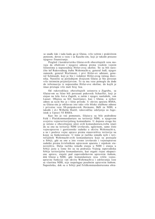 se snađe čak i tada kada ga je Glaise, vrlo veštim i praktičnim
potezom, doveo u vezu i sa Kasche-om, koji je takođe preuzeo
njegovo finansiranje.
Pregled i karakteristika Glaise-ovih obaveštajnih veza moraju da obuhvate i njegove odnose prema visokim vojnim
ličnostima u neposrednoj Hitler-ovoj okolini. To- su bili naročito šef Rukovodnog štaba Wehrmacht-a, general Jodl, njegov
zamenik, general Warlimont, i prvi Hitler-ov ađutant, general Schmundt, koji je bio i redaktor Hitler-ovog ratnog dnevnika. Naročito sa poslednjom dvojicom Glaise je bio povezan
vrlo intimnim prijateljstvom. Te su mu veze pomogle da dođe
do informacija iz neposredne Hitler-ove okoline, do kojih je
imao pristupa vrlo mali broj lica.
Od rukovodilaca obaveštajnih ustanova u Zagrebu, sa
Glaise-om su lično bili povezani pukovnik Schaeffer, koji je
stajao na čelu Ast-a Zagreb, a zatim i njegov naslednik, von
Lasser. Obojica su bili Austrijanci, kao i Glaise, a njihov
odnos sa njim bio je i lične prirode. U okviru aparata RSHA,
sa Glaise-om je održavao isto tako vrlo bliske službene odnose
i privatne veze SS-potpukovnik Hermann, BdS za NDH, a
takođe i d-r Wilhelm Hoettl, rukovodilac odeljenja za Jugoistok u Upravi VI RSHA.
Kao što je već pomenuto, Glaise-u su bile podređene
Feld i Platzkommandanture na teritoriji NDH, u njegovom
svojstvu vojno teritorijalnog komandanta. U dopunu ovoga što
je rečeno o obaveštajnoj ulozi ovih komandantura,treba istaći
da su one na teritoriji NDH izvršavale, uglavnom, samo čisto
vojno upravne i garnizonske zadatke u okviru Wehrmacht-a,
a ne i poslove vojne uprave prema stanovništvu teritorije na
kojoj su funkcionisaie. U tome je razlika između njih i teritorijalnih Wehrmacht-ovih komandantura koje su postojale
u Srbiji, gde su one u isto vreme izvršavale i vojnoupravne
zadatke prema kvislinškom upravnom aparatu i srpskom stanovništvu. Dalja razlika između stanja u NDH i stanja u
Srbiji jeste u tome što su na području Vojnog zapovednika
Srbije teritorijalne komandanture, kao organi vojne okupacione uprave, stajale pod zapovednikovim upravnim štabom,
dok Glaise u NDH, gde komandanture nisu vršile vojnoupravne funkcije van okvira Wehrmacht-a i održavanja veze
sa vlastima NDH, nije raspolagao posebnim upravnim štabom.
Naposletku, dok su u Srbiji pod Feldkommandanturama obra-

 