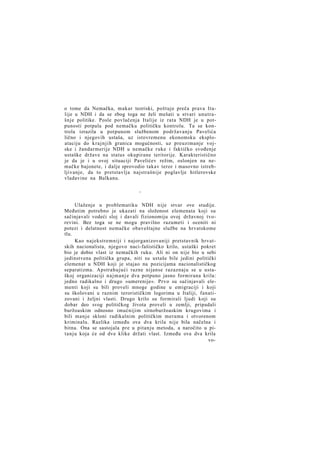 o tome da Nemačka, makar teoriski, poštuje preča prava Italije u NDH i da se zbog toga ne želi mešati u stvari unutrašnje politike. Posle povlačenja Italije iz rata NDH je u potpunosti potpala pod nemačku političku kontrolu. Ta se kontrola izrazila u potpunom službenom podržavanju Pavelića
lično i njegovih ustaša, uz istovremenu ekonomsku eksploataciju do krajnjih granica mogućnosti, uz preuzimanje vojske i žandarmerije NDH u nemačke ruke i faktičko svođenje
ustaške države na status okupirane teritorije. Karakteristično
je da je i u ovoj situaciji Pavelićev režim, oslonjen na nemačke bajonete, i dalje sprovodio takav teror i masovno istrebljivanje, da to pretstavlja najstrašnije poglavlje hitlerovske
vladavine na Balkanu.
*

Ulaženje u problematiku NDH nije stvar ove studije.
Međutim potrebno je ukazati na složenost elemenata koji su
sačinjavali vodeći sloj i davali fizionomiju ovoj državnoj tvorevini. Bez toga se ne mogu pravilno razumeti i oceniti ni
potezi i delatnost nemačke obaveštajne službe na hrvatskome
tlu.
Kao najekstremniji i najorganizovaniji pretstavnik hrvatskih nacionalista, njegovo naci-fašističko krilo, ustaški pokret
bio je dobio vlast iz nemačkih ruku. Ali ni on nije bio u sebi
jedinstvena politička grupa, niti su ustaše bile jedini politički
elemenat u NDH koji je stajao na pozicijama nacionalističkog
separatizma. Apstrahujući razne nijanse razaznaju se u ustaškoj organizaciji n a j m a n j e dva potpuno jasno formirana krila:
jedno radikalno i drugo »umerenije«. Prvo su sačinjavali elementi koji su bili proveli mnoge godine u emigraciji i koji
su školovani u raznim terorističkim logorima u Italiji, fanatizovani i željni vlasti. Drugo krilo su formirali ljudi koji su
dobar deo svog političkog života proveli u zemlji, pripadali
buržoaskim odnosno imućnijim sitnoburžoaskim krugovima i
bili manje skloni radikalnim političkim merama i otvorenom
kriminalu. Razlika između ova dva krila nije bila načelna i
bitna. Ona se sastojala pre u pitanju metoda, a naročito u pitanju koja će od dve klike držati vlast. Između ova dva krila
vo-

 