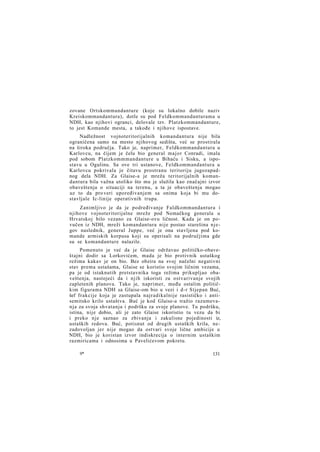 zovane Ortskommandanture (koje su lokalno dobile naziv
Kreiskommandantura), dotle su pod Feldkommandanturama u
NDH, kao njihovi ogranci, delovale tzv. Platzkommandanture,
to jest Komande mesta, a takođe i njihove ispostave.
Nadležnost vojnoteritorijalnih komandantura nije bila
ograničena samo na mesto njihovog sedišta, već se prostirala
na široka područja. Tako je, naprimer, Feldkommandantura u
Karlovcu, na čijem je čelu bio general major Conradi, imala
pod sobom Platzkommmandanture u Bihaću i Sisku, a ispostavu u Ogulinu. Sa ove tri ustanove, Feldkommandantura u
Karlovcu pokrivala je čitavu prostranu teritoriju jugozapadnog dela NDH. Za Glaise-a je mreža teritorijalnih komandantura bila važna utoliko što mu je služila kao značajni izvor
obaveštenja o situaciji na terenu, a ta je obaveštenja mogao
uz to da pro veri upoređivanjem sa onima koja bi mu dostavljale Ic-linije operativnih trupa.
Zanimljivo je da je podređivanje Faldkommandantura i
njihove vojnoteritorijalne mreže pod Nemačkog generala u
Hrvatskoj bilo vezano za Glaise-ovu ličnost. Kada je on povučen iz NDH, mreži komandantura nije postao starešina n j e gov naslednik, general Juppe, već je ona stavljena pod komande armiskih korpusa koji su operisali na područjima gde
su se komandanture nalazile.
Pomenuto je već da je Glaise održavao političko-obaveštajni dodir sa Lorkovićem, mada je bio protivnik ustaškog
režima kakav je on bio. Bez obzira na svoj načelni negativni
stav prema ustašama, Glaise se koristio svojim ličnim vezama,
pa je od istaknutih pretstavnika toga režima prikupljao obaveštenja, nastojeći da i njih iskoristi za ostvarivanje svojih
zapletenih planova. Tako je, naprimer, među ostalim političkim figurama NDH sa Glaise-om bio u vezi i d-r Stjepan Buć,
šef frakcije koja je zastupala najradikalnije rasističko i antisemitsko krilo ustaštva. Buć je kod Glaise-a tražio razumevanja za svoja shvatanja i podršku za svoje planove. Tu podršku,
istina, nije dobio, ali je zato Glaise iskoristio tu vezu da bi
i preko nje saznao za zbivanja i zakulisne pojedinosti iz,
ustaških redova. Buć, potisnut od drugih ustaških krila, nezadovoljan jer nije mogao da ostvari svoje lične ambicije u
NDH, bio je koristan izvor indiskrecija o internim ustaškim
razmiricama i odnosima u Pavelićevom pokretu.
9*

131

 