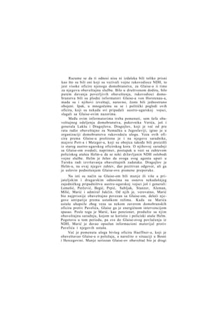 Razume se da ti odnosi nisu ni izdaleka bili toliko prisni
kao što su bili oni koji su vezivali vojne rukovodioce NDH, to
jest visoke oficire njenoga domobranstva, za Glaise-a ii time
za njegovu obaveštajnu službu. Bilo u društvenom dodiru, bilo
putem davanja poverljivih obaveštenja, rukovodioci domobranstva bili su plodni informatori Glaise-a von Horstenau-a,
mada su i njihovi izveštaji, naravno, često bili jednostrano
obojeni. Ipak, u mnogočemu su se i politički pogledi ovih
oficira, koji su nekada svi pripadali austro-ugarskoj vojsci,
slagali sa Glaise-ovim nazorima.
Među ovim informatorima treba pomenuti, sem šefa obaveštajnog odeljenja domobranstva, pukovnika Verića, još i
generala Lakšu i Dragojlova. Dragojlov, koji je već od pre
rata radio obaveštajno za Nemačku u Jugoslaviji, igrao je u
organizaciji domobranstva rukovodeću ulogu. Veza ovih oficira prema Glaise-u proširena je i na njegove saradnike,
majore Pott-a i Metzger-a, koji su obojica takođe bili proizišli
iz starog austro-ugarskog oficirskog kora. O njihovoj saradnji
sa Glaise-om svedoči, naprimer, postupak u vezi sa zahtevom
policiskog atašea Helm-a da se neki državljanin NDH oslobodi
vojne službe. Helm je želeo da ovoga svog agenta uputi u
Tursku radi izvršavanja obaveštajnih zadataka. Dragojlov je
Helm-u, na ovaj njegov zahtev, dao pozitivan odgovor, ali ga
je uslovio podnošenjem Glaise-ove pismene preporuke.
Na isti su način sa Glaise-om bili m a n j e ili više u prijateljskim i drugarskim odnosima na osnovu nekadašnjeg
zajedničkog pripadništva austro-ugarskoj vojsci još i generali:
Lemešić, Perčević, Begić, Prpić, Sabljak, Stanzer, Aleman,
Milić, Marić i admiral Jakčin. Od njih je, verovatno, Marić
bio najprisnije obaveštajno povezan sa Glaise-om, deleći njegove antipatije prema ustaškom režimu. Kada su Marića
ustaše uhapsile zbog veza sa nekom zaverom domobranskih
oficira protiv Pavelića, Glaise ga je energičnom intervencijom
spasao. Posle toga je Marić, kao penzioner, produžio sa njim
obaveštajnu saradnju, kojom se koristio i policiski ataše Helm.
Pogotovu u tom periodu, pa sve do Glaise-ovog povlačenja iz
NDH, Marić je davao opsežan informacioni materijal protiv
Pavelića i njegovih ustaša.
Već je pomenuta uloga bivšeg oficira Haeffner-a, koji je
obaveštavao Glaise-a o položaju, a naročito o situaciji u Bosni
i Hercegovini. Manje seriozan Glaise-ov obaveštač bio je drugi

 