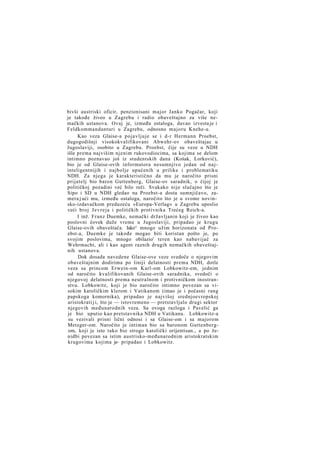 bivši austriski oficir, penzionisani major Janko Pogačar, koji
je takođe živeo u Zagrebu i radio obaveštajno za više nemačkih ustanova. Ovaj je, između ostaloga, davao izvesta je i
Feldkommandanturi u Zagrebu, odnosno majoru Knehe-u.
Kao veza Glaise-a pojavljuje se i d-r Hermann Proebst,
dugogodišnji visokokvalifikovani Abwehr-ov obaveštajac u
Jugoslaviji, osobito u Zagrebu. Proebst, čije su veze u NDH
išle prema najvišim njenim rukovodiocima, sa kojima se delom
intimno poznavao još iz studentskih dana (Košak, Lorković),
bio je od Glaise-ovih informatora nesumnjivo jedan od najinteligentnijih i najbolje upućenih u prilike i problematiku
NDH. Za njega je karakteristično da mu je naročito prisni
prijatelj bio baron Guttenberg, Glaise-ov saradnik, o čijoj je
političkoj pozadini već bilo reči. Svakako nije slučajno što je
Sipo i SD u NDH gledao na Proebst-a dosta sumnjičavo, zamera j ući mu, između ostaloga, naročito što je u svome novinsko-izdavačkom preduzeću »Europa-Verlag« u Zagrebu uposlio
veći broj Jevreja i političkih protivnika Trećeg Reich-a.
I inž. Franz Duemke, nemački državljanin koji je živeo kao
poslovni čovek duže vreme u Jugoslaviji, pripadao je krugu
Glaise-ovih obaveštača. Iako^ mnogo užim horizonata od Proebst-a, Duemke je takođe mogao biti koristan pošto je, po
svojim poslovima, mnogo obilazio' teren kao nabavijač za
Wehrmacht, ali i kao agent raznih drugih nemačkih obaveštajnih ustanova.
Dok dosada navedene Glaise-ove veze svedoče o njegovim
obaveštajnim dodirima po liniji delatnosti prema NDH, dotle
veza sa princom Erwein-om Karl-om Lobkowitz-em, jednim
od naročito kvalifikovanih Glaise-ovih saradnika, svedoči o
njegovoj delatnosti prema neutralnom i protivničkom inostranstvu. Lobkowitz, koji je bio naročito intimno povezan sa visokim katoličkim klerom i Vatikanom (imao je i počasni rang
papskoga komornika), pripadao je najvišoj srednjoevropskoj
aristokrati j i, što je — istovremeno — pretstavljalo drugi sektor
njegovih međunarodnih veza. Sa ovoga razloga i Pavelić ga
je bio uputio kao pretstavnika NDH u Vatikanu. Lobkowitz-a
su vezivali prisni lični odnosi i sa Glaise-om i sa majorom
Metzger-om. Naročito je intiman bio sa baronom Guttenbergom, koji je isto tako bio strogo katolički orijentisan., a po ženidbi povezan sa istim austrisko-međunarodnim aristokratskim
krugovima kojima je- pripadao i Lobkowitz.

 