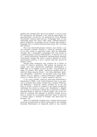 godine), kao »Gruppe AO«. Kao što je poznato, u isto je vreme
bio rasformiran Ast Beograd, a pri Vojnom zapovedniku J u goistoka/Srbija stvorena je, od odeljenja III Ast-a Beograd,
obaveštajna ustanova pod nazivom »Leitgruppe AO«, to jest
rukovodna grupa AO. Slova »AO« znače »Abwehr-offiziere«
(oficiri Abwehr-a). Leitgruppe AO pri Vojnom zapovedniku u
Beogradu bila je stručno pretpostavljena grupi AO, stvorenoj
kod Glaise-a.
Ova nova kontraobaveštajna ustanova nije ulazila u sastav frontnih komandi Abwehr-a i njihovih ogranaka. Dok
su ove bile vezane za operativnu trupu, dotle su zagrebačka
»Gruppe AO« i beogradska »Leitgruppe AO« bile vezane za
vojnoteratorijalne ustanove Wehrmacht-a. S obzirom na to da
je, i pored priključenja Nemačkom opunomoćenom generalu
u Hrvatskoj, Gruppe AO ostala u sastavu Abwehr-ove mreže
obaveštajnih ustanova, o n j o j i njenom radu biće govora na
drugom mestu.
Najzad treba, potpunosti radi, primetiti da je Glaise za
vreme IV ofanzive, početkom 1943 godine, bio preuzeo komandu nad onim operativnim jedinicama Wehrmacht-a u
NDH koje su se nalazile severno od Save. Tom prilikom je
izdao, 23 januara 1943 godine, operativnu naredbu koja karakteriše drugu njegovu stranu, — ne veštog diplomatu, spretnog obaveštajca i političara već generala onog istog Wehrmacht-a koji je ognjem i mačem prokrstario Jugoslaviju i
ostavio za sobom reke krvi i gomile spaljenih ruševina.
U toj svojoj naredbi, upućenoj jedinicama Wehrmacht-a,
domobranstva NDH i svih ostalih formacija koje su se nalazile u severnom delu zemlje, između Save i granice NDH prema Mađarskoj i Sloveniji, Glaise naređuje da se sva lica
koja se uhvate u borbi sa oružjem u ruci imaju streljati po
saslušanju, bez obzira na uzrast i pol. Zarobljenici i uhapšenici za koje se nesumnjivo dokaže da su partizani ili njihovi
pomagači imaju se sprovesti u sabirne logore; oni će biti uzimani za streljanja radi odmazdi za sabotaže. Najzad, lica na
koja se sumnja da su pomagala partizane imaju se sprovesti
u sabirne logore u Zemunu ili Osijeku radi upućivanja na
prinudni rad.
Mada ove zločinačke naređene mere svakako pretstavljaju
parafrazu naredaba koje je izdala Vojna grupa E, kao tadašnja
komanda Wehrmacht-a za Jugoistok, pošto je ona naredila

 