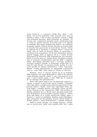 nerala Fortner-a, a u prostoru između Save, Drine i reke
Bosne. Ova je bila podređena Višoj komandi LXV, koja se
nalazila u Srbiji, i bila je samo privremeno isturena u NDH
radi suzbijanja partizana. Mada podređena toj komandi, 718
divizija nije u potpunosti postupala prema naređenjima koja
su važila na srpskoj teritoriji. U prvome redu se to odnosilo
na kompleks mera prema pripadnicima NOP-a i na suzbijanje
narodnoga ustanka. Pošto je divizija operisala na teritoriji koja
je formalno bila sastavni deo suverene države, Kasche i Glaise
su zahtevali da se1 naređenja o uzimanju talaca i vršenju odmazdi, koja su važila na teritoriji Srbije, ne primenjuju u
naređenoj formi na području 718 divizije. Komandant divizije,
general Fortner,, dobio je uputstvo da se o svojim merama
sporazumeva sa ministrom NDH Dumandžićem, kao punomoćnikom za civilnu upravu u istočnoj Bosni. Zarobljene ustanike
imao je predavati zarobljeničkim logorima NDH, a hapšenje
talaca, sprovođenje policiskih mera i izvršenje egzekucija
ostavljati ustaškim vlastima, uz poštovanje uredbe koju je o
tome bio izdao Pavelić. Za teritoriju Srema, ukoliko bi se pojavila potreba da jedinice Wehrmacht-a i tamo intervenišu,
dužnost civilnog punomoćnika sa specijalnim ovlaštenjima
vršio je, u ime NDH, veliki župan d-r Elicker u Vukovaru.
Međutim, ubrzo se ukazala potreba da se na području
NDH angažuju veće snage Wehrmacht-a. NOP je bio zahvatio
velika područja, naročito u Bosni. U isto vreme pojavile su se
tamo i razne četničke grupe, a vlasti NDH bile su nemoćne
da ova područja drže pod kontrolom.
Marta 1942 godine došlo je do već pomenutih razgovora u
Opatiji, u kojima su učestvovali najviši nemački i italijanski
vojni rukovodioci u okupacionom području jugoistočne Evrope,
generali Kuntze i Roatta, zatim vojni zapovednik Srbije, general Bader, i nemački general u Hrvatskoj, Glaise von Horstenau. Prisutni su bili i pretstavnici NDH. Tom prilikom je
donesen zaključak da se u Bosnu uputi specijalna grupa jedinica Wehrmacht-a pod komandom generala Bader-a. Uskoro
posle toga Bader je sa svojim operativnim štabom stigao u
Sarajevo, a njemu je podređena »borbena grupa«(Kampfgruppe), sastavljena od 718 pešadiske divizije, delova drugih nemačkih jedinica i nekih domobranskih i ustaških formacija.
Mada su, pored ostaloga, veze između Italijana i četnika,
koje su pretstavljale stalnu temu ustaških žalbi, bile i jedan

 