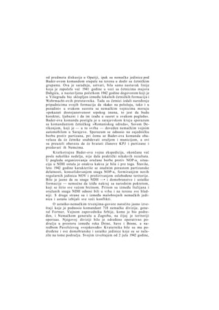 od predmeta diskusije u Opatiji, ipak su nemačke jedinice pod
Bader-ovom komandom stupale na terenu u dodir sa četničkim
grupama. Ova je saradnja, ustvari, bila samo nastavak linije
koja je započela već 1941 godine u vezi sa četnicima majora
Dahgića, a nastavljena početkom 1942 godine dogovorom koji je
u Višegradu bio sklopljen između lokalnih četničkih formacija i
Wehrmacht-ovih pretstavnika. Tada su četnici izdali naređenje
pripadnicima svojih formacija da »kako- na položaju, tako i u
pozadini« u svakom susretu sa nemačkim vojnicima moraju
»pokazati dostojanstvenost srpskog imena, to jest da budu
korektni, ljubazni i da im izađu u susret u svakom pogledu«.
Bader-ova komanda postigla je u sarajevskom k r a j u sporazum
sa komandantom četničkog »Romaniskog odreda«, Savom Derikonjom, koji je — u tu svrhu — doveden nemačkim vojnim
automobilom u Sarajevo. Sporazum se odnosio na zajedničku
borbu protiv partizana, pri čemu se Bader-ova komanda obavelaza da će četnike snabdevati oružjem i municijom, a ovi
su preuzeli obavezu da će hvatati članove K P J i partizane i
predavati ih Nemcima.
Kratkotrajna Bader-ova vojna ekspedicija, okončana već
posle nekoliko nedelja, nije dala praktički nikakvih rezultata.
U pogledu organizovanja oružane borbe protiv NOP-a, situacija u NDH ostala je onakva kakva je bila i pre toga. Štaviše,
leto 1942 godine karakteriše se snažnim porastom partizanske
delatnosti, konsolidovanjem snaga NOP-a, formiranjem novih
regularnih jedinica NOV i proširivanjem oslobođene teritorije.
Bilo je jasno da su snage NDH —• i domobranstvo i ustaške
formacije — nemoćne da iziđu n a k r a j sa narodnim pokretom,
koji se širio sve većom brzinom. Pritom su između Italijana i
oružanih snaga NDH odnosi bili u vrhu i na terenu sve hladniji. S druge strane su i između malobrojnih nemačkih jedinica i ustaša izbijali sve veći konflikti.
O ustaško-nemačkim trvenjima-govore naročito jasno izveštaji koje je podnosio komandant 718 nemačke divizije, general Fortner, Vojnom zapovedniku Srbije, kome je bio podređen, i Nemačkom generalu u Zagrebu, na čijoj je teritoriji
operisao. Njegovoj diviziji bilo je određeno operativno područje u prostoru između reka Drine, Save i Bosne, a naredbom Pavelićevog »vojskovođe« Kvaternika bile su mu podređene i sve domobranske i ustaške jedinice koje su se nalazile na tome području. Svojim izveštajem od 2 jula 1942 godine,

 