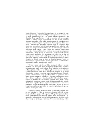 general Johann Fortner javlja, naprimer, da na njegovoj operativnoj teritoriji jedinice NDH preduzimaju akcije na svoju ruku, vrše prebacivanja i si., a da o tome čak i ne izveštavaju 718
diviziju. Zbog toga Fortner — koji se naročito žali na postupke
ustaša — odbija dalju odgovornost ako mu se ne obezbedi
stvarna komandna vlast nad domobranskim i ustaškim jedinicama, žandarmerijom i policiskim formacijama. Isto tako
traži i obrazovanje posebnog vojnog suda u Sarajevu, pod
njegovom kontrolom, koji bi sudio pripadnicima jedinica koje
stoje pod njegovom komandom, kao i obrazovanje ustanove
posebnog šefa civilne vlasti NDH za njegovo operativno
područje. Fortner ultimativno traži da se postupi po njegovim
predlozima i moli da se, u protivnom, ukine taktički pojam
»operativnog područja 718 pešadiske divizije«, da se na toj
teritoriji sva vojna vlast preda ponovo domobranstvu, da se
oružanim snagama NDH ostavi i dužnost sprovođenja »pacifikacije« u Bosni, a da se njegova divizija upotrebi samo za
obezbeđenje vojnoprivredno važnih preduzeća i industriskih
postrojenja, kao i saobraćajnih puteva.
U isto vreme pojavio se shčan zategnuti odnos i sa nemačkom 714 divizijom, koja je iz Srbije prebačena u zapadnu
Bosnu krajem maja 1942 godine. Štab divizije je bio smešten
u Banjoj Luci. Pošto su iz Srbije, gde se ona ranije nalazila,
u NDH prebačene samo neke od njenih jedinica, to je tamo
obrazovana posebna »borbena grupa zapadna Bosna« (Kampfgruppe Westbosnien), koja je obuhvatala te jedinice, neke
druge manje nemačke formacije, izvesne domobranske jedinice i delove mađarske rečne flotile. Na čelu »borbene grupe«
nalazio se komandant 714 divizije, general Fritz Stahl. Naročiti zadatak »borbene grupe« bio je »čišćenje« područja koje je
obuhvatalo zapadnu Bosnu i prekosavske hrvatsko-slavonske
krajeve u kojima se bila razvila partizanska akcija. U okviru
ovog šireg zadatka, specijalna je ofanziva planirana i sprovedena u području Kozare.
Saradnja između ustaških vlasti i »borbene grupe« bila
je vrlo manjkava. Tako se, naprimer, istureni odeljak Ic-odeljenja »borbene grupe« 18 avgusta 1942 godine pismeno žalio
štabu grupe na držanje velikog župana NDH u Bjelovaru i na
tamošnjeg šefa policije, koji su odbili da saopšte Ic-službi svoja
obaveštenja o kretanju partizana. U svome izveštaju, ruko-

 