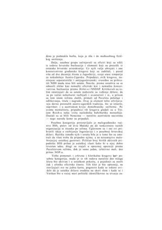 đena je podmukla borba, koja je išla i do međusobnog fizičkog uništenja.
Dalje, zasebnu grupu sačinjavali su oficiri koji su nikli
iz redova hrvatske buržoazije i elementi koji su proizišli iz
ostataka hrvatske aristokratije. Uz njih valja ubrajati i one
konzervativne građanske krugove koji su zadržali, i pored
više od dve decenije života u Jugoslaviji, svoje stare simpatije
za nekadašnju Austro-Ugarsku. Pripadnici, ovih krugova, nastrojeni separatistički i antijugoslovenski, svesrdno su prihvatili NDH mada nisu bili ustaše. Štaviše, prema ustaštvu su se
odnosili slično kao nemački oficirski kor i nemačka konzervativna buržoazija prema Hitler-u i NSDAP. Kritikovali su režim smatrajući da su ustaše nedozrele za vođenje države, da
su po većini nekulturni razbijači i avanturisti i si., a pritom
su tom istom režimu služili, primali od Pavelića položaje i
odlikovanja, titule i nagrade. Ovaj je element težio oživljavan j u davno potonulih austro-ugarskih tradicija, što se izrazilo,
nap rimer, i u austriskom kroju domobranske uniforme. Po
svome mentalitetu, pripadnici tih krugova gledali su u Trećem Reich-u neku vrstu naslednika habzburške monarhije.
Osećali su se bliži Nemcima — naročito austriskim nacistima
— nego narodu kome su pripadali.
Posebnu kategoriju pretstavljalo je malograđansko voćstvo HSS, počev od d-ra Mačeka pa do tunkcionera raznih
organizacija te stranke po selima. Uglavnom su i oni svi prihvatili ideju o razbijanju Jugoslavije i o posebnoj hrtavskoj
državi. Razlika između njih i ustaša bila je u tome šio su smatrali da vlast treba da pripadne njima, a ne nesumnjivo malobrojnijoj ustaškoj garnituri. Priličan broj bivših aktivnih pripadnika HSS prišao je ustaškoj vlasti kako bi u njoj dobio
izvestan udeo, drugi su stajali u opreznoj opoziciji prema
Pavelićevom režimu, dok je samo jedan, relativno mali, deo
prišao NOP-u.
Treba pomenuti i crkvene i klerikalne krugove kao> posebnu kategoriju, mada je iz tih redova naročito deo nižega
klera bio aktivan i u ustaškom pokretu, a pojedinci su nosili
čak i ultaške oficirske činove. Viši kler je bio oprezniji, ne
stavljajući sve na jednu kartu, pogotovu kada se uskoro uvidelo da je ustaška država osuđena na skori slom i kada se i
Vatikan bio u većoj meri politički identifikovao sa stvarju za-

 