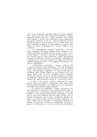 koje bi mu dostavljali bataljoni prenosio diviziji, dodajući
im i one do kojih bi došao sopstvenom delatnošću, odnosno
delatnošću puka. Pošto su u vreme operacija veze između
nižih jedinica i divizija bile, uglavnom, zauzete operativnim
potrebama Ia-oficira, to bi se u takvim prilikama Ic-oficir
divizije ukopčao u vezu Ia-oficira i na taj način slušao njegove razgovore, uzimajući iz njih podatke za potrebe svoje
službe. U takvim su prilikama Ic i Ia-oficir radili u istoj
prostoriji;
— Za vazduhoplovno izviđanje, Wehrmacht je na Balkanu raspolagao vrlo malim brojem aviona. Njegovi su rezultati dostavljani odeljenju Ic-Vojne grupe, a zatim Ic-oficirima korpusa i divizija. S obzirom na nepregledni teren i
na situaciju koja se, zbog svojevrsnog načina partizanskog
ratovanja na Balkanu, iz časa u čas menjala, vazduhoplovno
izviđanje bilo je od velike važnosti, ma koliko bile relativno
skučene mogućnosti koje su u tom pogledu Wehrmacht-u stajale na raspolaganju;
— Prisluškivanje telefonskih, a naročito radioveza bilo
je gotovo najvažniji izvor informacija. Tu je od specijalnog
značaja bila služba dešifriranja. Uhvaćene vesti, po dešifriranju, viša komanda saopštavala bi nižim jedinicama sa
naznakom »SQ« (Sichere Quelle, to jest siguran izvor). Prislušna služba, koju su vršile specijalne jedinice nemačke
službe veze, bila je vezana za najvišu komandu na dotičnome području. Način na koji je nemačka obaveštajna služba
dolazila do »SQ«-informacija držan je u najstrožoj tajnosti;
•—• Više i niže susedne jedinice saopštavale su jedna
drugoj dobivene podatke o neprijatelju. Ako među njima
nije postojalo neposredne veze, čekalo se do prve mogućnosti
da podaci budu predati susednoj jedinici;
— Po pravilu su zarobljenici i begunci saslušavani kod
čete, bataljona ili puka koji ih je zarobio odnosno kome su
se predali. Ovo se saslušanje odnosilo jedino na najvažnije
podatke, na broj jedinice, brojno stanje, naoružanje, i si. Zatim su takva lica najhitnije upućena štabu divizije, gde su
opširno saslušavana. Ako je broj zarobljenika odnosno begunaca bio velik, Ic-oficir divizije ili njegov pomoćnik, 0 - 3
oficir, odlazili bi na lice mesta i saslušavanja obavljali kod
dotične niže jedinice. Divizija bi zarobljenike upućivala u
logore ili sabirna mesta, a u retkim slučajevima Ic-odeljenju

 