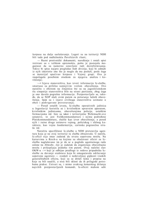 korpusa na dalje saslušavanje. Logori su na teritoriji NDH
bili tada pod nadležnošću Pavelićevih vlasti;
— Razni protivnički dokumenti, naređenja i ostali spisi
tretirani su s velikom opreznošću, pošto je postojala mogućnost da su namerno ostavljeni radi dezinformisanja.
Takve bi spise naj pre pregledao štab divizije, koji bi odmah
iz njih iskoristio ono što je moglo da mu posluži, posle čega
se materijal upućivao korpusu i Vojnoj grupi. Ova je
raspolagala posebnim otsekom za njegovu analizu i koriščenje;
—• Izjave stanovništva, kao izvori informacija Ic-službe,
smatrane su prilično sumnjivim vrelom obaveštenja. Ovo
naročito s obzirom na činjenicu što su na jugoslovenskom
tlu simpatije stanovništva bile na strani partizana, zbog čega
je ono davalo pogrešne informacije. Pretpostavljalo se, takođe, da se NOP služi ovim putem za poturanje lažnih obaveštenja. Ipak su i izjave civilnoga stanovništva uzimane u
obzir i podvrgavane proveravanju;
— Pored ostalih izvora, Ic-služba operativnih jedinica
u Jugoslaviji koristila se i kvislinškim upravnim aparatom,
kvislinškim jedinicama, obaveštenjima policije, ustaškim
formacijama itd. Isto su takoi i teritorijalne Wehrmacht-ove
ustanove, to jest Feldkommandanture i njima podređene
Platzkommandanture, služile kao izvor obaveštenja, a pored
njih i razne druge ustanove vojnog, policiskog i sličnog k a raktera, kao vojna žandarmerija, carinska pogranična straža itd.
Naročitu specifičnost Ic-službe u NDH pretstavlja agentura koju je na ovoj teritoriji ta služba obrazovala. U načelu,
Ic-oficir nije imao zadatak da stvara sopstvenu mrežu. Na
kursevima u Reich-u na kojima su obučavani oficiri za Icslužbu naglašavano im je da se u pogledu agenturnoga rada
oslone na Abwehr, čiji je zadatak da organizuju obaveštajnu
mrežu i prikupljaju podatke tim putem. Ovaj načelni stav
OKW-a —• koji je odbijao predloge iz redova pripadnika Icslužbe za davanje sredstava koja bi omogućavala održavanje
sopstvene agenture — svedoči o nedovoljnoj gipkosti visokih
generalštabnih oficira, koji su se držali šema i propisa na
koje su bili naučili, a nisu bili skloni da ih prilagode potrebama prakse. Ustvari su, i mimo ovakvog šematskog držanja
najviših pretpostavljenih komandi, Ic-oficiri mahom sebi

 