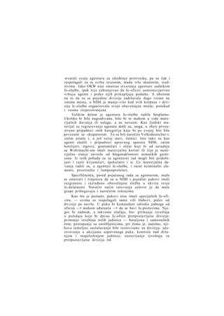 stvarali svoju agenturu za uhođenje protivnika, pa su čak i
raspolagali za tu svrhu izvesnim, mada vrlo skučenim, sredstvima. Iako OKW nije smatrao stvaranje agenture zadatkom
Ic-službe, ipak nije zabranjivao da Ic-oficiri samoinicijativno
v r b u j u agente i preko njih prikupljaju podatke. S obzirom
na to da su se pojedine divizije zadržavale dugo vreme na
istome mestu, u NDH je manje-više kod svih korpusa i divizija Ic-služba organizovala svoje obaveštajne mreže, ponekad
i veoma rasprostranjene.
Velikim delom je agentura Ic-službe radila besplatno.
Ukoliko bi bila nagrađivana, bilo bi to mahom u vidu materijalnih davanja ili usluga, a ne novcem. Kao ljudski materijal za regrutovanje agenata došli su, stoga, u obzir prvenstveno pripadnici onih kategorija koje bi po svojoj biti bile
povezane sa okupatorom. To su bili naročito Volksdeutscher-i,
zatim ustaše i, u još većoj meri, četnici. Isto tako su kao
agenti služili i pripadnici upravnog aparata NDH, zatim
hotelijeri, trgovci, gostioničari i slični koji bi od saradnje
sa Wehrmacht-em imali materijalne koristi ili čije je materijalno stanje zavisilo od blagonaklonosti nemačkih garnizona. Iz istih pobuda su za agenturni rad mogli biti pridobijani i razni krijumčari, špekulanti i si. Uz materijalna davanja radili su, u agenturi Ic-službe, i razni kriminalni elementi, prostitutke i lumpenproleteri.
Specifičnošću, pored pojačanog rada sa agenturom, može
se smatrati i činjenica da su u NDH i pojedini pukovi imali
razgranatu i razrađenu obaveštajnu službu u okviru svoje
lc-delatnosti. Naročiti način ratovanja uslovio je da male
grupe pribegavaju i naročitim rešenjima.
Kao što je poznato, pukovi nisu imali specijalnih Ic-oficira, — ovima su raspolagali samo viši štabovi, počev od
divizije pa naviše. U puku bi komandant odredio jednoga od
oficira —• mahom ađutanta —• da se bavi Ic-poslovima. Njegov bi zadatak, u takvome slučaju, bio: primanje izveštaja
o položaju koje bi davao Ic-oficir pretpostavljene divizije;
primanje izveštaja nižih jedinica — bataljona i samostalnih
četa; postupanje sa zarobljenicima, pri čemu je, načelno, njihovo temeljno saslušavanje bilo rezervisano za diviziju; učestvovanje u akcijama sopstvenoga puka; kontrola nad držanjem i raspoloženjem jedinice; sastavljanje izveštaja za
pretpostavljenu diviziju itd.

 