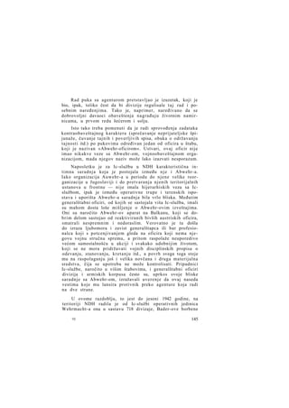 Rad puka sa agenturom pretstavljao je izuzetak, koji je
bio, ipak, toliko čest da bi divizije regulisale t a j rad i posebnim naređenjima. Tako je, naprimer, naređivano da se
dobrovoljni davaoci obaveštenja nagrađuju životnim namirnicama, u prvom redu šećerom i solju.
Isto tako treba pomenuti da je radi sprovođenja zadataka
kontraobaveštajnog karaktera (sprečavanje neprijateljske špijunaže, čuvanje tajnih i poverljivih spisa, obuka o održavanju
tajnosti itd.) po pukovima određivan jedan od oficira u štabu,
koji je nazivan »Abwehr-oficirom«. Ustvari, ovaj oficir nije
imao nikakve veze sa Abwehr-om, vojnoobaveštajnom organizacijom, mada njegov naziv može lako izazvati nesporazum.
Naposletku je za Ic-službu u NDH karakteristična intimna saradnja koja je postojala između n j e i Abwehr-a.
Iako organizacija Auwehr-a u periodu do njene velike reorganizacije u Jugoslaviji i do pretvaranja njenih teritorijalnih
ustanova u frontne — nije imala hijerarhiskih veza sa Icslužbom, ipak je između operativne trupe i terenskih ispostava i uporišta Abwehr-a saradnja bila vrlo bliska. Međutim
generalštabni oficiri, od kojih se sastojala viša Ic-služba, imali
su mahom dosta loše mišljenje o Abwehr-ovim izveštajima.
Oni su naročito Abwehr-ov aparat na Balkanu, koji se dobrim delom sastojao od reaktiviranih bivših austriskih oficira,
smatrali nespremnim i nedoraslim. Verovatno je tu došla
do izraza ljubomora i zavist generalštapca ili bar profesionalca koji s potcenjivanjem gleda na oficira koji nema njegovu vojnu stručnu spremu, a pritom raspolaže neuporedivo
većom samostalnošću u akciji i svakako udobnijim životom,
koji se ne mora pridržavati vojnih disciplinskih propisa o
odevanju, stanovanju, kretanju itd., a povrh svega toga stoje
mu na raspolaganju još i velika novčana i druga materijalna
sredstva, čija se upotreba ne može kontrolisati. Pripadnici
Ic-službe, naročito u višim štabovima, i generalštabni oficiri
divizija i armiskih korpusa često su, uprkos svoje bliske
saradnje sa Abwehr-om, izražavali uverenje da ovaj naseda
vestima koje mu lansira protivnik preko agenture koja radi
na dve strane.
U ovome razdoblju, to jest do jeseni 1942 godine, na
teritoriji NDH radila je od Ic-službi operativnih jedinica
Wehrmacht-a ona u sastavu 718 divizaje, Bader-ove borbene
10

145

 