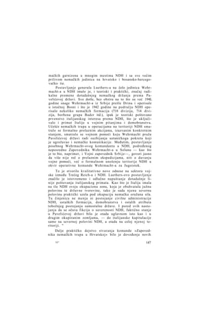 mačkih garnizona u mnogim mestima NDH i sa sve većim
prilivom nemačkih jedinica na hrvatsko i bosansko-hercegovačko tie.
Postavljanje generala Luethers-a na čelo jedinica Wehrmacht-a u NDH imalo je, i teoriski i praktički, značaj radikalne promene dotadašnjeg nemačkog držanja prema Pavelićevoj državi. Sve dotle, bez obzira na to što su već 194L
godine snage Wehrmacht-a iz Srbije prešle Drinu i operisale
u istočnoj Bosni i što je 1942 godine na području NDH operisalo nekoliko nemačkih formacija (718 divizija, 714 divizija, borbena grupa Bader itd.), ipak je teoriski poštovano
prvenstvo italijanskog interesa prema NDH, što je uključivalo i primat Italije u vojnim pitanjima i domobranstvu.
Učešće nemačkih trupa u operacijama na teritoriji NDH smatralo se formalno prolaznim akcijama, izazvanim konkretnim
stanjem, smatralo se vojnom pomoći koju Wehrmacht pruža
Pavelićevoj državi radi suzbijanja ustaničkoga pokreta koji
je ugrožavao i nemačke komunikacije. Međutim, postavljanje
posebnog Wehrmacht-ovog komandanta u NDH, podređenog
neposredno Zapovedniku Wehrmacht-a u Solunu — kao što
je to bio, naprimer, i Vojni zapovednik S r b i j e — , govori jasno
da više nije reč o prolaznim ekspedicijama, niti o davanju
vojne pomoći, već o formalnom unošenju teritorije NDH u
okvir operativne komande Wehrmacht-a za Jugoistok.
To je stvorilo kvalitativno nove odnose na sektoru vojske između Trećeg Reich-a i NDH. Luethers-ovo postavljenje
značilo je istovremeno i odlučno napuštanje dotadašnje linije poštovanja italijanskog primata. Kao što je Italija imala
na tlu NDH svoju okupacionu zonu, koja je obuhvatala južnu
polovinu te državne tvorevine, tako je sada njenu severnu
polovinu praktički uzela pod okupaciju nemačka oružana sila.
Tu činjenicu ne menja ni postojanje civilne administracije
NDH, ustaških formacija, domobranstva i ostalih atributa
tobožnjeg postojanja samostalne države. I pored svih nastojanja da se očuva fikcija o suverenosti NDH, faktično stanje
u Pavelićevoj državi bilo je otada uglavnom isto kao i u
drugim okupiranim zemljama, — do italijanske kapitulacije
samo na severnoj polovini NDH, a otada na celoj njenoj teritoriji. "
Dalje praktičko dejstvo stvaranja komande »Zapovednika nemačkih trupa u Hrvatskoj« bilo je dovođenje novih
10*

147

 