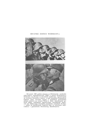 HRVATSKE JEDINICE WEHRMACHT-a

Od jeseni 1942 godine preuzeo je Wehrmacht i praktički
rukovodstvo „domobranstvom" NDH. U sastavu Wehrmacht-a
f o r m i r a n e su divizije sa hrvatskim ljudstvom, regrutovanim
na teritoriji Pavelićeve države, a pod nemačkim komandnim
kadrom. Gore: hrvatski regruti u nemačkim uniformama
polažu zakletvu na vernost Hitler-u. Dcle: domobranski general Begić, nekadašnji jugoslovenski intendantski major,
vrši akt odlikovanja hrvatskih pripadnika nemačkih divižija,
— jednu od malobrojnih funkcija koja. je ostavljena rukovodstvu i generalitetu Pavelićevog domobranstva

 