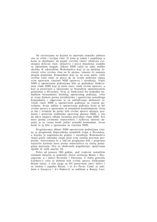 Na teritorijama na kojima su operisale nemačke jedinice
one su vršile i izvršnu vlast. O tome je izdato i saopštenje u
kome je objašnjeno 1 da pojam »izvršne vlasti« obuhvata sveukupnu državnu vlast, uključivo i prava donošenja uredaba
sa zakonskom snagom. Zakoni NDH važili su samo utoliko
ukoliko ih rukovodilac Wehrmacht-a koji je na dotičnoj teritoriji vršio izvršnu vlast ne bi ukinuo, izmenio ili zamenio
drugim propisima. Komandanti koji su, na ovaj način, vršili
izvršnu vlast imali su prava da na svome području izdaju
svim upravnim vlastima NDH uputstva i naređenja. Vlasti
NDH u operacionim područjima bile su podređene funkcioneru vlade NDH koji je nosio naziv »šefa civilne uprave«, a
koji je postavljen u sporazumu sa Nemačkim opunomoćenim
generalom u Hrvatskoj. Ovaj je funkcioner bio podređen nemačkom komandantu dotičnog operacionog područja, vršio
je svoju dužnost prema naređenjima i uputstvima nemačkoga
komandanta i odgovorao je za usklađivanje delatnosti civilnih vlasti NDH u operativnom području sa vojnim potrebama. Svoje sedište u operativnom području birao je šef
civilne uprave u sporazumu sa nemačkim komandantom. Ovaj
je bio i ovlašćen da preko šefa civilne uprave uklanja, premešta i postavlja službenike upravnog aparata NDH, s tim
da takve njegove odluke formalno potvrđuje vlada NDH. Sve
mere prema civilnome stanovništvu i njihovoj imovini donosio. je za vreme borbi jedino nemački komandant. Izvan
borbi to je bilo u sporazumu sa vlastima NDH.
Proglašavanje oblasti. NDH operativnim područjima vršeno je proglasima Zapovednika nemačkih trupa u Hrvatskoj,
u kojima je naglašeno,da propisi i naređenja Wehrmacht-a
imaju preču zakonsku snagu pred svim ostalim pravnim propisima. Istovremeno bi u takvim proglasima bile i propisane
najstrože kaznene mere prema stanovništvu za slučaj pomaganja partizana. Ove su obuhvatale pogubljenje, spaljivanje
zgrada ili celih naselja itd.
Počev od januara 1943 godine, pod ovakvim nemačkim
režimom nalazila se praktički čitava teritorija Bosne i Hercegovine, a i delovi Hrvatske i Slavonije. U štabu generala
Luethers-a vršio je dužnost šefa civilne uprave Aleksandar
Benak stariji, a sem njega su bili postavljeni takvi šefovi i
za istočnu i zapadnu Bosnu, i to d-r Pavao Canki sa sedištem u Sarajevu i d-r Hadrović sa sedištem u Banjoj Luci.

 