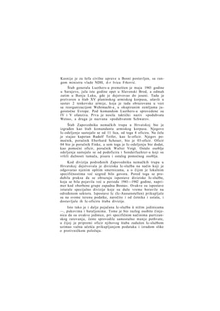 Kasnije je za šefa civilne uprave u Bosni postavljen, sa rangom ministra vlade NDH, d-r Ivica Frković.
Štab generala Luethers-a premešten je maja 1943 godine
u Sarajevo, jula iste godine opet u Slavonski Brod, a odmah
zatim u Banju Luku, gde je dejstvovao do jeseni. Tada je
pretvoren u štab XV planinskog armiskog korpusa, ušavši u
sastav 2 tenkovske armije, koja je tada obrazovana u vezi
sa reorganizacijom Wehrmacht-a_ u okupiranim zemljama jugoistočne Evrope. Pod komandom Luethers-a sprovedene su
IV i V ofanziva. Prva je nosila taktički naziv »poduhvata
Weiss«, a druga je nazvana »poduhvatom Schwarz«.
Štab Zapovednika nemačkih trupa u Hrvatskoj bio je
izgrađen kao štab komandanta armiskog korpusa. Njegovo
Ic-odeljenje sastojalo se od 11 lica, od toga 4 oficira. Na čelu
je stajao kapetan Rudolf Teifer, kao Ic-oficir. Njegov pomoćnik, poručnik Eberhard Scheuer, bio je 03-oficir. Oficir
04 bio je poručnik Finke, a sem toga je Ic-odeljenju bio dodat,
kao pomoćni oficir, poručnik Walter Voigt. Ostalo osoblje
odeljenja sastojalo se od podoficira i Sonderfuehrer-a koji su
vršili dužnosti tumača, pisara i ostalog pomoćnog osoblja.
Kod divizija podređenih Zapovedniku nemačkih trupa u
Hrvatskoj dejstvovala je diviziska Ic-služba na način koji je
odgovarao njenim opštim smernicama, a o čijim je lokalnim
specifičnostima već uzgred bilo govora. Pored toga se produbila praksa da se obrazuju ispostave diviziske Ic-službe,
koja se bila pojavila već u periodu 1941—1942 godine, naprimer kod »borbene grupe zapadna Bosna«. Ovakve su ispostave
isturale specijalno divizije koje su duže vreme boravile na
određenom sektoru. Ispostave Ic (Ic-Aussenstellen) prikupljale
su na svome terenu podatke, naročito i od četnika i ustaša, i
dostavljale ih Ic-oficiru štaba divizije.
Isto tako je i dalje pojačana Ic-služba ü nižim jedinicama
—, pukovima i bataljonima. Tome je bio razlog osobito činjenica da su ovakve jedinice, pri specifičnim načinima partizanskog ratovanja, često sprovodile samostalno m a n j e pothvate,
u čijoj je pripremi oficir njihovog štaba zadužen Ic-službom
uzimao važna učešća prikupljanjem podataka i izradom slike
o protivničkom položaju.

 