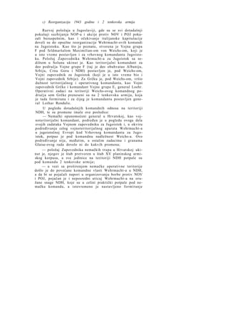 c) Reorganizacija

1943 godine i 2 tenkovska armija

Razvoj položaja u Jugoslaviji, gde su se svi dotadašnji
pokušaji suzbijanja NOP-a i akcije protiv NOV i POJ pokazali bezuspešnim, kao i očekivanje italijanske kapitulacije
doveli su do opsežne reorganizacije Wehrmacht-ovih komandi
na Jugoistoku. Kao što je poznato, stvorena je Vojna grupa
F pod feldmaršalom Maximilian-om von Weichs-om, koji je
u isto vreme postavljen i za vrhovnog komandanta Jugoistoka. Položaj Zapovednika Wehrmacht-a za Jugoistok sa sedištem u Solunu ukinut je. Kao teritorijalni komandant za
deo područja Vojne grupe F (taj je deo obuhvatao Albaniju,
Srbiju, Crnu Goru i NDH) postavljen je, pod Weichs-om,
Vojni zapovednik za Jugoistok (koji je u isto vreme bio i
Vojni zapovednik Srbije). Za Grčku je, pod Weichs-om, vršio
dužnost teritorijalnog i operativnog komandanta, kao Vojni
zapovednik Grčke i komandant Vojne grupe E, general Loehr.
Operativni zadaci na teritoriji Weichs-ovog komandnog područja sem Grčke preneseni su na 2 tenkovsku armiju, koja
je tada formirana i za čijeg je komandanta postavljen general Lothar Rendulic.
U pogledu dotadašnjih komandnih odnosa na teritoriji
NDH, te su promene imale ove posledice:
— Nemački opunomoćeni general u Hrvatskoj, kao vojnoteritorijalni komandant, podređen je u pogledu ovoga dela
svojih zadataka Vojnom zapovedniku za Jugoistok i, u okviru
podređivanja celog vojnoteritorijalnog aparata Wehrmacht-a
u jugoistočnoj Evropi kod Vrhovnog komandanta za Jugoistok, potpao je pod komandnu nadležnost Weichs-a. Ovo
podređivanje nije, međutim, u ostalim zadacima i granama
Glaise-ovog rada dovelo ni do kakvih promena;
— položaj Zapovednika nemačkih trupa u Hrvatskoj ukinut je, njegov je štab pretvoren u štab XV planinskog armiskog korpusa, a sve jedinice na teritoriji NDH potpale su
pod komandu 2 tenkovske armije;
— u vezi sa proširenjem nemačke operativne teritorije
došlo je do povećane komandne vlasti Wehrmacht-a u NDH,
a da bi se pojačali napori u organizovanju borbe protiv NOV
i POJ, pojačan je i neposredni uticaj Wehrmacht-a na oružane snage NDH, koje su u celini praktički potpale pod nemačku komandu, a istovremeno je nastavljeno formiranje

 