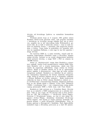 divizija od. hrvatskoga ljudstva sa nemačkim komandnim
osobljem.
Prilikom posete koju je 6 avgusta 1943 godine učinio
Rendulic Hitler-ovom glavnom stanu, radi prijema naredaba
i instrukcija za izvršenje novoga zadatka koji mu je poveren, saopštio mu je šef rukovodnog štaba Wehrmacht-a, general Jodl, da se štab 2 tenkovske armije — koji se tada nalazio na Istočnom frontu — prernešta, pod njegovom komandom, u Srbiju. Tome štabu se podređuju sve nemačke jedinice na zapadnom Balkanu, a sem toga će mu biti upućene i
druge divizije.
Na teritoriji NDH je, u tome trenutku, stajalo pod komandom Zapovednika nemačkih trupa u Hrvatskoj ukupno
sedam divizija. Italijani su na svome okupacionom području
držali petnaest divizija, a snage NOV i POJ su cenjene na
150 000 boraca.
Hitler je, objašnjavajući istoga dana Rendulic-u njegov
novi zadatak, izrazio svoje nezadovoljstvo vladom NDH, koja,
kako Rendulic veli u svojim memoarima, »dotle nije bila
uspela da organizuje odbranbenu. snagu zemlje na širokoj
osnovi«. Hitler je posebno ukazao na to da je »partizanski
pokret zadobio u prostranstvu«, zbog čega ga treba utoliko
energičnije suzbijati. Rendulic-u je naloženo da pri očekivanoj italiianskoj kapitulaciji što hitnije eliminiše italijanske
snage. Hitler je naročito naglasio da su za Nemačku »odbrana
i držanje Balkana od životne važnosti«. Među konkretnim
zadacima na koje je Hitler ukazao Rendulic-u nalazio se —
uz zarobljavanje i razoružavanje Italijana, okupaciju područja
koje su oni dotada držali u Albiniji, Crnoj Gori, Dalmaciji
i NDH, i »razbijanje Tita« — još i organizovanje većeg učešća
vojnog potencijala NDH u borbi koju vodi Treći Reich.
Rendulic-ev štab ustrojen je u Vrnjačkoj Banji. Divizije
koje su se nalazile u NDH reorganizovane su u armiske korpuse. Tako je, pre svega, od 718 divizije (čiji je broj promen j e n na 118), 369 (»Vražje«) i 7 SS-divizije »Prinz Eugen.«
formiran V SS-planinski korpus, na čije je čelo došao SSgenera.1 A r t h u r Phleps, dotadašnji komandant SS-divizije
»Prinz Eugen«, nad kojom je n a j p r e preuzeo komandu SSgeneral Kumm, a zatim SS-general Schmidthuber. Ovaj je
korpus operisao u Hercegovini i Sandžaku. Štab Zapovednika
nemačkih trupa u Hrvatskoj pretvoren je u štab XV planin-

 