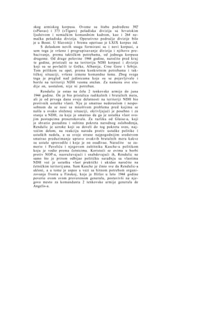 skog armiskog korpusa. Ovome su štabu podređene 392'
(»Plava«) i 373 (»Tigar«) pešadiska divizija sa hrvatskim
ljudstvom i nemačkim komandnim kadrom, kao i 264 nemačka pešadiska divizija. Operativno područje divizije bilo
je u Bosni. U Slavoniji i Sremu operisao je LXIX korpus itd.
S dolaskom novih snaga formirani su i novi korpusi, a
sem toga je vršeno i pregrupisavanje divizija i njihovo prebacivanje, prema taktičkim potrebama, od jednoga korpusa
drugome. Od druge polovine 1944 godine, naročito pred k r a j
te godine, pristizali su na teritoriju NDH korpusi i divizije
koji su se povlačili iz Grčke, Albanije, Crne Gore i Srbije.
Tom prilikom su opet, prema konkretnim potrebama i taktičkoj situaciji, vršene izmene komandne šeme. Zbog svega
toga je pregled nad jedinicama koje su se pojavljivale i
borile na teritoriji NDH veoma otežan. Za namenu ove studije on, uostalom, nije ni potreban.
Rendulic je ostao na čelu 2 tenkovske armije do juna
1944 godine. On je bio pristalica radikalnih i brutalnih mera,
ali je od prvoga dana svoje delatnosti na teritoriji NDH bio
protivnik ustaške vlasti. N j u je smatrao nedoraslom i nesposobnom da se nosi sa mnoštvom problema pred kojima se
našla u ovako složenoj situaciji, okrivljujući je posebno i za
stanje u NDH, za koje je smatrao da ga je ustaška vlast svojim postupcima prouzrokovala. Za razliku od Glaise-a, koji
je shvatio pozadinu i suštinu pokreta narodnog oslobođenja,
Rendulic je uzroke koji su doveli do tog pokreta sveo, n a j većim delom, na reakciju naroda protiv ustaške politike i
ustaških nedela, a sa svoje strane najpogodnijim sredstvom
smatrao preduzimanje upravo ovakvih brutalnih mera kakve
su ustaše sprovodile i koje je on osuđivao. Naročito se zamerio i Paveliću i njegovom zaštitniku Kasche-u politikom
koju je vodio prema četnicima. Koristeći se ovima u borbi
protiv NOP-a, naoružavajući i snabdevajući ih, Rendulic ne
samo što je pritom odbijao političku sarađnju sa vlastima
NDH već je ustašku vlast praktički i ukidao naročito na
četničkim teritorij ama. Sam Kasche je činio sve da Rendulic-a
ukloni, a u tome je uspeo u vezi sa hitnom potrebom organizovanja fronta u Finskoj, koje je Hitler u leto 1944 godine
poverio ovom svom proverenom generalu, postavivši na njegovo mesto za komandanta 2 tenkovske armije generala de
Angelis-a.

 