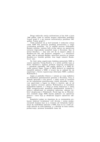 Druga tenkovska armija rasformirana je kao štab u jesen
1944 godine, kada su armiski korpusi neposredno podređeni
Vojnoj grupi F, a po njenom rasformiran j u, početkom 1945
godine, Vojnoj grupi E.
Treba pomenuti da je kod komande 2 tenkovske armije
vlada NDH bila postavila posebnog pretstavnika u rangu
izvanrednog poslanika. Taj je zadatak poveren Aleksandru
Benaku starijem, ranijem šefu civilne uprave na operativnoj
teritoriji Zapovednika nemačkih trupa u Hrvatskoj. Kao ni
koraci Kasche-a — koji sam veli da su njegovi odnosi sa
Rendulic-em bili »do krajnosti zategnuti« — i Pavelićeve
vlade, tako ni pokušaji Benaka, upravljeni naročito na izmenu
Rendulic-eve četničke politike, nisu mogli izmeniti Rendulic-ev stav.
Na liniji jačeg angažovanja ljudskog potencijala NDH u
ratnim naporima Trećeg Reich-a, a u smislu politike koju je
Hitler Rendulic-u naglasio prilikom njegovog postavljenja,
— početkom septembra 1943 godine upućen je u NDH nemački general Juppe. Njega je OKW postavio za inspektora
nemačkih jedinica u NDH, a stvarni mu je zadatak bio da
organizuje i, forsira regrutovanje državljana NDH u jedinice
Wehrmacht-a.
Juppe je podređen Glaise-u i ustrojio je svoje nadleštvo
pri Nemačkom opunomoćenom generalu u Hrvatskoj. Svoj je
zadatak sprovodio u dva pravca: s jedne strane je insistirao
na što temeljnijem pročešljavanju vojnih obveznika i njihovom upućivanju u logore za obuku u Austriji, gde su od
toga ljudstva stvarane jedinice Wehrmacht-a sa nemačkim
komandnim kadrom, a s druge je strane nadziravao u samoj
NDH reorganizovanje postojećih domobranskih formacija i
njihovo usklađivanje sa nemačkim zahtevima, odnosno njihovo' ukopčavanje u Wehrmacht. Pored toga mu je Ministarstvo oružanih snaga NDH moralo podnositi sve operativne
planove i mere koje je obrađivalo njegovo operativno odeljenje.
Raspoloživi podaci ne dopuštaju da se sistematskim prikazom obuhvati Ic-delatnost svih divizija i njima pretpostavljenih korpusa koji su u vremenu od italijanske kapitulacij n do oslobođenja operisali u NDH, koje su se u tome periodu nalazile na tome području, a s obzirom na česte izmene,
prebacivanje, promene komandnih šema itd.

 