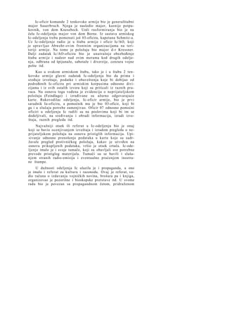 Ic-oficir komande 2 tenkovske armije bio je generalštabni
major Sauerbruch. Njega je nasledio major, kasnije potpukovnik, von dem Knesebeck. Uoči rasformiranja bio je na
čelu Ic-odeljenja major von dem Borne. Iz sastava armiskog
Ic-odeljenja treba pomenuti još 03-oficira, kapetana Schmitz-a.
Uz Ic-odeljenje radio je u štabu armije i oficir Ic/AO, koji
je upravljao Abwehr-ovim frontnim organizacijama na teritoriji armije. Na tome je položaju bio major d-r Kressner.
Dalji zadatak Ic/AO-oficira bio je unutrašnje obezbeđenje
štaba armije i nadzor nad ovim merama kod drugih odeljenja, odbrana od špijunaže, sabotaže i diverzije, cenzura vojne
pošte itd.
Kao u svakom armiskom štabu, tako je i u štabu 2 tenkovske armije glavni zadatak Ic-odeljenja bio da prima i
sređuje izveštaje, podatke i obaveštenja koje bi dobijao od
podređenih Ic-oficira pri armiskim korpusima odnosno divizijama i iz svih ostalih izvora koji su priticali iz raznih pravaca. Na osnovu toga vođena je evidencija o neprijateljskom
položaju (Feindlage) i izrađivane su ažurno odgovarajuće
karte. Rukovodilac odeljenja, Ic-oficir armije, bio je prvi
saradnik Ia-oficira, a pomoćnik mu je bio 03-oficir, koji bi
ga i u slučaju potrebe zamenjivao. Oficir 07 odnosno pomoćni
oficiri u odeljenju Ic radili su na poslovima koji bi im se
dodeljivali, na sređivanju i obradi informacija, izradi izveštaja, raznih pregleda itd.
Najvažniji otsek ili referat u Ic-odeljenju bio je onaj
koji se bavio ocenjivanjem izveštaja i izradom pregleda o neprijateljskom položaju na osnovu pristiglih informacija. Upisivanje odnosno prenošenje podataka u karte koje su sadržavale pregled protivničkog položaja, kakav je utvrđen na
osnovu prikupljenih podataka, vršio je otsek crtača. Ic-odeljenje imalo je i svoje tumače, koji su obavljali sve potrebne
prevode pristiglog materijala. Tumači su se bavili i slušanjem stranih radio-emisija i eventualno praćenjem inostrane štampe.
U dužnosti odeljenja Ic ulazila je i propaganda, a ono
je imalo i referat za kulturu i razonodu. Ovaj je referat, vodio računa o izdavanju vojničkih novina, brošura pa i knjiga,
organizovao je pozorišne i bioskopske pretstave itd. U svome
radu bio je povezan sa propagandnom četom, pridruženom

 